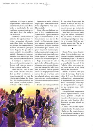 reformador abril 2007 - a.qxp

26/4/2007

espirituais, foi o impacto necessário para chamar a atenção de quantos estivessem em condições de entender as manifestações dos seres
espirituais, com as necessárias explicações ao alcance das inteligências encarnadas.
Entretanto, a Nova Revelação, de
iniciativa da Espiritualidade Superior e apresentada pelo missionário Allan Kardec aos homens,
iria provocar discussões e objeções
de várias procedências, principalmente da parte dos que não tinham condições de entendê-la e
aceitá-la e daqueles cujos interesses
imediatos eram afetados por uma
nova realidade posta em evidência.
As aceitações, as rejeições e as
discussões foram intensas por toda parte onde a questão transcendental tornou-se conhecida.
Estava lançada a idéia de uma
nova ordem e de uma nova realidade que afetava os interesses e as
concepções da vida por parte das
ciências, das religiões, das filosofias e das simples opiniões do homem comum, inclinado ou não, a
conhecer a verdade dos fatos.

11:08

Page 6

Despertou-se, assim, o interesse geral para uma questão de extrema importância para toda a
Humanidade.
Como todas as verdades que surgem na Terra, em todos os tempos,
a Doutrina dos Espíritos, não só na
época de seu aparecimento, há cento e cinqüenta anos, mas nos dias
atuais e no futuro, contará sempre
com adeptos e opositores, até que
as condições do nosso mundo se
transformem para melhor, atingindo o esperado mundo regenerado, no qual deixarão de predominar a ignorância das verdades eternas, o orgulho, as presunções personalistas e os interesses egoístas.
Negar a realidade dos fatos é
próprio dos habitantes de mundos
atrasados, como o nosso. Mas como tudo se subordina às leis naturais, ou divinas, entre as quais se
insere a lei do progresso, não resta
dúvida de que a verdade acaba
prevalecendo sobre a ignorância,
operando-se a transformação, em
questão de tempo, dentro da eternidade.
Não foi sem razão que o Cristo
Jesus prometeu a vinda
de outro Consolador a
seus discípulos

de Deus, diante da ignorância dos
homens de há dois mil anos, ministrou-lhes ensinos e revelações,
mesmo sabendo que muitos não
os entendiam ou não os aceitavam.
Suas lições encerravam esperança em melhor compreensão
das leis divinas, no futuro, utilizando linguagem figurada, alegorias e pequenas histórias, lembrando sempre que: “Eu sou o
Caminho, a Verdade e a Vida”.

Canuto Abreu, em sua obra intitulada O Livro dos Espíritos e sua
Tradição Histórica e Lendária, cuja
primeira edição, em 18 de abril de
1992, teve seus direitos reservados
ao Lar da Família Universal, de São
Paulo, faz relatos interessantes sobre o que ocorreu no dia 18 de
abril de 1857, um sábado.
Informa o referido autor que,
no dia da publicação da primeira
edição de O Livro dos Espíritos, o
professor Rivail e sua esposa Amélie Boudet receberam em sua residência vários amigos, com o objetivo de agradecer-lhes a cooperação que ofereceram para a publicação da obra.
Em determinado momento da
reunião, o professor Rivail (Allan
Kardec) pedindo a atenção dos
presentes, refere-se a uma série de
fatos, que vamos sintetizar, valendo-nos do que está relatado no
referido livro.
Começa o Codificador agradecendo às famílias Baudin, Roustan
e Japhet por lhe proporcionarem
os ambientes necessários ao recebimento dos ensinos dos Espíritos.

 