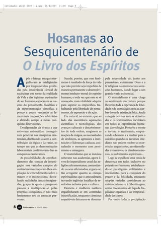 reformador abril 2007 - a.qxp

26/4/2007

11:08

Page 8

Hosanas ao
Sesquicentenário de
O Livro dos Espíritos
A
pós o letargo em que mergulharam as inteligências
por longos séculos, proibidas pela intolerância clerical de
raciocinar em torno da realidade
da Vida e das legítimas aspirações
do ser humano, espocaram as reações do pensamento filosófico e
da experimentação científica, a
pouco e pouco vencendo as lamentáveis imposições arbitrárias
e abrindo campo a novas conquistas libertadoras.
Desalgemadas da tirania a que
estiveram submetidas, conseguiram penetrar nas incógnitas existenciais, decifrando-as com a contribuição da lógica e da razão, ao
tempo em que as demonstrações
laboratoriais confirmavam-lhes as
conquistas exuberantes.
As possibilidades de aprofundamento das sondas da investigação nos variados campos do
conhecimento ensejaram-lhes ampliação de entendimento sobre o
macro e o microcosmo, desvelando realidades jamais imaginadas, graças às quais o progresso
passou a multiplicar-se pelas
próprias conquistas, e não mais
lentamente sob as ameaças perversas.

8

126

Reformador • Abril 2007

Sucede, porém, que esse fenômeno é resultado da força da vida
que não permite seja impedido de
maneira permanente o desenvolvimento intelecto-moral do espírito
humano, e toda vez que este se vê
ameaçado, mais vitalidade adquire
para superar os empecilhos, trabalhando pela liberdade de pensamento, de expressão e de ação.
Era natural, no entanto, que ao
lado das incontáveis aquisições
científicas e tecnológicas, dos
avanços culturais e descobrimentos de toda ordem, surgissem as
reações da mágoa, as necessidades
de desforços, as agressões a instituições e lideranças caducas, assinalando o momento com pessimismo e amargura.
O materialismo que se instalou
soberano nas academias, agora livres do imperialismo cruel das religiões ultramontanas, comandando os seus aficionados, ergueu-se,
tão arrogante quanto as crenças
espiritualistas que o antecederam,
travando inglórias batalhas de resultados nefastos para a cultura.
Homens e mulheres notáveis
engalfinharam-se em contendas
injustificadas, enquanto cientistas
respeitáveis deixaram-se dominar

pela necessidade de, junto aos
pensadores, exterminar Deus e a
fé religiosa nas mentes e nos corações humanos, dando lugar a um
grande vazio existencial.
O materialismo é uma chaga
no sentimento da criatura, porque
lhe retira toda a esperança de felicidade e de consolação após as acerbas dores da existência física. Anula
a alegria de viver ante as vicissitudes e os testemunhos inevitáveis
em todas as experiências humanas da evolução. Perturba a mente
e tortura o sentimento, empurrando o homem e a mulher para o
suicídio quando os recursos imediatos não podem resolver as ocorrências angustiantes, as enfermidades irreversíveis, os dissabores morais, os sofrimentos espirituais...
Logo se espalhou uma onda de
descrença em tudo, inclusive no
próprio ser humano, estabelecendo-se paradigmas utilitaristas e
imediatistas para a conquista do
prazer e da felicidade, enquanto
utopias variadas convidavam ao
existencialismo e à libertinagem,
como mecanismos de fuga da fragilidade orgânica e da temporalidade do corpo.
Por outro lado, a precipitação

 
