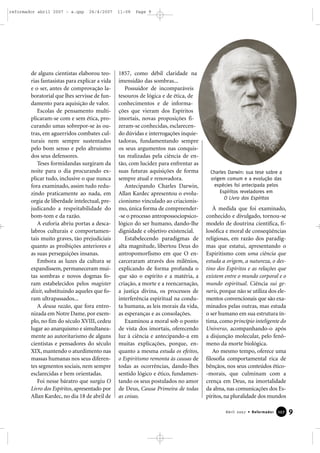 reformador abril 2007 - a.qxp

26/4/2007

de alguns cientistas elaborou teorias fantasistas para explicar a vida
e o ser, antes de comprovação laboratorial que lhes servisse de fundamento para aquisição de valor.
Escolas de pensamento multiplicaram-se com e sem ética, procurando umas sobrepor-se às outras, em aguerridos combates culturais nem sempre sustentados
pelo bom senso e pelo altruísmo
dos seus defensores.
Teses formidandas surgiram da
noite para o dia procurando explicar tudo, inclusive o que nunca
fora examinado, assim tudo reduzindo praticamente ao nada, em
orgia de liberdade intelectual, prejudicando a respeitabilidade do
bom-tom e da razão.
A euforia abriu portas a descalabros culturais e comportamentais muito graves, tão prejudiciais
quanto as proibições anteriores e
as suas perseguições insanas.
Embora as luzes da cultura se
expandissem, permaneceram muitas sombras e novos dogmas foram estabelecidos pelos magister
dixit, substituindo aqueles que foram ultrapassados...
A deusa razão, que fora entronizada em Notre Dame, por exemplo, no fim do século XVIII, cedeu
lugar ao anarquismo e simultaneamente ao autoritarismo de alguns
cientistas e pensadores do século
XIX, mantendo o aturdimento nas
massas humanas nos seus diferentes segmentos sociais, nem sempre
esclarecidas e bem orientadas.
Foi nesse báratro que surgiu O
Livro dos Espíritos, apresentado por
Allan Kardec, no dia 18 de abril de

11:08

Page 9

1857, como débil claridade na
imensidão das sombras...
Possuidor de incomparáveis
tesouros de lógica e de ética, de
conhecimentos e de informações que vieram dos Espíritos
imortais, novas proposições fizeram-se conhecidas, esclarecendo dúvidas e interrogações inquietadoras, fundamentando sempre
os seus argumentos nas conquistas realizadas pela ciência de então, com lucidez para enfrentar as
suas futuras aquisições de forma
sempre atual e renovadora.
Antecipando Charles Darwin,
Allan Kardec apresentou o evolucionismo vinculado ao criacionismo, única forma de compreender-se o processo antropossociopsicológico do ser humano, dando-lhe
dignidade e objetivo existencial.
Estabelecendo paradigmas de
alta magnitude, libertou Deus do
antropomorfismo em que O encarceraram através dos milênios,
explicando de forma profunda o
que são o espírito e a matéria, a
criação, a morte e a reencarnação,
a justiça divina, os processos de
interferência espiritual na conduta humana, as leis morais da vida,
as esperanças e as consolações.
Examinou a moral sob o ponto
de vista dos imortais, oferecendo
luz à ciência e antecipando-a em
muitas explicações, porque, enquanto a mesma estuda os efeitos,
o Espiritismo remonta às causas de
todas as ocorrências, dando-lhes
sentido lógico e ético, fundamentando os seus postulados no amor
de Deus, Causa Primeira de todas
as coisas.

Charles Darwin: sua tese sobre a
origem comum e a evolução das
espécies foi antecipada pelos
Espíritos reveladores em
O Livro dos Espíritos

À medida que foi examinado,
conhecido e divulgado, tornou-se
modelo de doutrina científica, filosófica e moral de conseqüências
religiosas, em razão dos paradigmas que estatui, apresentando o
Espiritismo com uma ciência que
estuda a origem, a natureza, o destino dos Espíritos e as relações que
existem entre o mundo corporal e o
mundo espiritual. Ciência sui generis, porque não se utiliza dos elementos convencionais que são examinados pelas outras, mas estuda
o ser humano em sua estrutura íntima, como princípio inteligente do
Universo, acompanhando-o após
a disjunção molecular, pelo fenômeno da morte biológica.
Ao mesmo tempo, oferece uma
filosofia comportamental rica de
bênçãos, nos seus conteúdos ético-morais, que culminam com a
crença em Deus, na imortalidade
da alma, nas comunicações dos Espíritos, na pluralidade dos mundos
Abril 2007 • Reformador

127

9

 