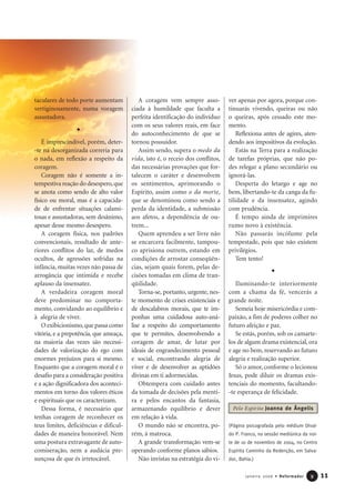 taculares de todo porte aumentam
vertiginosamente, numa voragem
assustadora.
É imprescindível, porém, deter-
-te na desorganizada correria para
o nada, em reflexão a respeito da
coragem.
Coragem não é somente a in-
tempestiva reação do desespero,que
se anota como sendo de alto valor
físico ou moral, mas é a capacida-
de de enfrentar situações calami-
tosas e assustadoras, sem desânimo,
apesar desse mesmo desespero.
A coragem física, nos padrões
convencionais, resultado de ante-
riores conflitos do lar, de medos
ocultos, de agressões sofridas na
infância, muitas vezes não passa de
arrogância que intimida e recebe
aplauso da insensatez.
A verdadeira coragem moral
deve predominar no comporta-
mento, convidando ao equilíbrio e
à alegria de viver.
O exibicionismo,que passa como
vitória, e a prepotência, que ameaça,
na maioria das vezes são necessi-
dades de valorização do ego com
enormes prejuízos para si mesmo.
Enquanto que a coragem moral é o
desafio para a consideração positiva
e a ação dignificadora dos aconteci-
mentos em torno dos valores éticos
e espirituais que os caracterizam.
Dessa forma, é necessário que
tenhas coragem de reconhecer os
teus limites, deficiências e dificul-
dades de maneira honorável. Nem
uma postura extravagante de auto-
comiseração, nem a audácia pre-
sunçosa de que és irretocável.
A coragem vem sempre asso-
ciada à humildade que faculta a
perfeita identificação do indivíduo
com os seus valores reais, em face
do autoconhecimento de que se
tornou possuidor.
Assim sendo, supera o medo da
vida, isto é, o receio dos conflitos,
das necessárias provações que for-
talecem o caráter e desenvolvem
os sentimentos, aprimorando o
Espírito, assim como o da morte,
que se denominou como sendo a
perda da identidade, a submissão
aos afetos, a dependência de ou-
trem...
Quem aprendeu a ser livre não
se encarcera facilmente, tampou-
co aprisiona outrem, estando em
condições de arrostar conseqüên-
cias, sejam quais forem, pelas de-
cisões tomadas em clima de tran-
qüilidade.
Torna-se, portanto, urgente, nes-
te momento de crises existenciais e
de descalabros morais, que te im-
ponhas uma cuidadosa auto-aná-
lise a respeito do comportamento
que te permites, desenvolvendo a
coragem de amar, de lutar por
ideais de engrandecimento pessoal
e social, encontrando alegria de
viver e de desenvolver as aptidões
divinas em ti adormecidas.
Obtempera com cuidado antes
da tomada de decisões pela menti-
ra e pelos encantos da fantasia,
armazenando equilíbrio e dever
em relação à vida.
O mundo não se encontra, po-
rém, à matroca.
A grande transformação vem-se
operando conforme planos sábios.
Não invistas na estratégia do vi-
ver apenas por agora, porque con-
tinuarás vivendo, queiras ou não
o queiras, após cessado este mo-
mento.
Reflexiona antes de agires, aten-
dendo aos impositivos da evolução.
Estás na Terra para a realização
de tarefas próprias, que não po-
des relegar a plano secundário ou
ignorá-las.
Desperta do letargo e age no
bem, libertando-te da canga da fu-
tilidade e da insensatez, agindo
com prudência.
É tempo ainda de imprimires
rumo novo à existência.
Não passarás incólume pela
tempestade, pois que não existem
privilégios.
Tem tento!
Iluminando-te interiormente
com a chama da fé, vencerás a
grande noite.
Semeia hoje misericórdia e com-
paixão, a fim de poderes colher no
futuro afeição e paz.
Se estás, porém, sob os camarte-
los de algum drama existencial, ora
e age no bem, reservando ao futuro
alegria e realização superior.
Só o amor, conforme o lecionou
Jesus, pode diluir os dramas exis-
tenciais do momento, facultando-
-te esperança de felicidade.
(Página psicografada pelo médium Dival-
do P. Franco, na sessão mediúnica da noi-
te de 1o de novembro de 2004, no Centro
Espírita Caminho da Redenção, em Salva-
dor, Bahia.)
11Janeiro 2006 • Reformador 99
Pelo Espírito Joanna de Ângelis
 