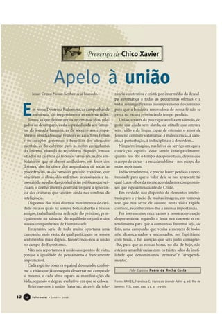 Jesus-Cristo Nosso Senhor seja louvado.
m nossa Doutrina Redentora, as campanhas de
assistência são inegavelmente as mais variadas.
Temos as que favorecem os recém-nascidos, rele-
gados ao desamparo, as da sopa dedicada aos famin-
tos da jornada humana, as de socorro aos compa-
nheiros obsidiados que reúnem os caracteres firmes
e os corações generosos a benefício dos alienados
mentais, as do cobertor para as noites enregelantes
do inverno, visando ao reconforto daqueles irmãos
sitiados na carência de recursos terrestres, as dos am-
bulatórios que se abrem acolhedores em favor dos
doentes, dos feridos e dos angustiados de todas as
procedências, as do remédio gratuito e valioso, que
objetivam o alívio dos enfermos necessitados e te-
mos ainda aquelas das conferências públicas que vei-
culam o conhecimento doutrinário para a ignorân-
cia das criaturas que tateiam ainda nas sombras da
inteligência.
Dispomos dos mais diversos movimentos de cari-
dade para os quais há sempre bolsas abertas e braços
amigos, trabalhando na redenção do próximo, prin-
cipalmente na salvação do equilíbrio orgânico dos
nossos companheiros de Humanidade.
Entretanto, seria de todo muito oportuna uma
campanha mais vasta, da qual participem os nossos
sentimentos mais dignos, favorecendo-nos a união
no campo do Espiritismo.
Não nos reportamos à união dos pontos de vista,
porque a igualdade do pensamento é francamente
impraticável.
Cada espírito observa o painel do mundo, confor-
me a visão que já conseguiu descerrar no campo de
si mesmo, e cada alma repara as manifestações da
Vida, segundo o degrau evolutivo em que se coloca.
Referimo-nos à união fraternal, através da tole-
rância construtiva e cristã, por intermédio da descul-
pa automática a todas as pequeninas ofensas e a
todas as insignificantes incompreensões do caminho,
para que a bandeira renovadora de nossa fé não se
perca na escura província do tempo perdido.
União, através da prece que auxilia em silêncio, do
gesto que ajuda sem alarde, da atitude que ampara
sem ruído e da língua capaz de estender o amor de
Jesus no combate sistemático à maledicência, à calú-
nia, à perturbação, à indisciplina e à desordem...
Ninguém imagina, nas leiras de serviço em que a
convicção espírita deve servir infatigavelmente,
quanto nos dói o tempo desaproveitado, depois que
o corpo de carne – a enxada sublime – nos escapa das
mãos espirituais.
Indiscutivelmente, é preciso haver perdido a opor-
tunidade para que o valor dela se nos apresente tal
qual é, aos olhos da mente acordada nos compromis-
sos que esposamos diante do Cristo.
Em verdade, não disponho de elementos intelec-
tuais para a criação de muitas imagens, em torno da
tese que nos serve de assunto nesta visita rápida,
contudo, reconhecemos-lhe a imensa importância.
Por isso mesmo, encerramos a nossa conversação
despretensiosa, rogando a Jesus nos desperte o en-
tendimento para que a comunhão fraternal seja, de
fato, uma campanha que venha a merecer de todos
nós, desencarnados e encarnados, no Espiritismo
com Jesus, a fiel atenção que será justo consagrar-
-lhe, para que as nossas horas, no dia de hoje, não
estejam amanhã vazias com os tristes selos da inuti-
lidade que denominamos “remorso”e “arrependi-
mento”.
Fonte: XAVIER, Francisco C. Vozes do Grande Além. 4. ed. Rio de
Janeiro: FEB, 1990, cap. 43, p. 179-181.
12 Reformador • Janeiro 20061100
E
Apelo à união
Pelo Espírito Pedro da Rocha Costa
Presença de Chico Xavier
 