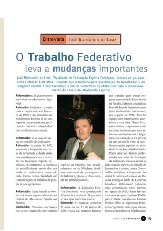 13Janeiro 2006 • Reformador 1111
Reformador: Há quanto tempo
você atua no Movimento Espí-
rita?
Raimundo: Iniciamos o contato
com o Espiritismo em feverei-
ro de 1969, e nas atividades do
Movimento Espírita já no ano
seguinte começamos a ter parti-
cipação em nível interestadual
do trabalho infanto-juvenil.
Reformador: E as suas ativida-
des no trabalho de unificação?
Raimundo: A partir de 1972
passamos a freqüentar um cur-
so de juventude e desde então
nos envolvemos com o traba-
lho da Federação Espírita Pa-
raibana. Constatamos a ausência
de trabalhadores envolvidos na
tarefa de unificação e como, de
certa forma, temos facilidade de
comunicação em trabalho de gru-
po, aí nos agregamos.
Reformador: Nesse período de tem-
po você notou alguma alteração no
cenário do Movimento Espírita da
Paraíba?
Raimundo: Notamos alterações
não só no cenário do Movimento
Espírita da Paraíba, mas princi-
palmente no do Nordeste. Senti-
mos mudanças de paradigmas e
de hábitos e, graças a Deus, sem-
pre no sentido positivo.
Reformador: A Federação Espí-
rita Paraibana está completando
90 anos de existência. O que você
teria a dizer sobre este marco?
Raimundo: A Federação completa
90 anos, no dia 17 de janeiro de
2006, e para isso estamos fazendo
um trabalho para tentar res-
gatar a memória do Espiritismo
na Paraíba. Estamos lançando o
livro 90 Anos de Espiritismo com
Jesus, focalizando o que aconte-
ceu a partir de 1916. Mas há
alguns fatos interessantes ante-
riores a esta data. Neste livro,
naturalmente resgatamos mui-
tos fatos históricos que nem tí-
nhamos conhecimento. Chega-
mos, por exemplo, a ter provas
de que no ano de 1898 já ocor-
riam reuniões espíritas na cida-
de de Areia, terra natal de José e
Pedro Américo. Temos confir-
mação que antes da fundação
da Federação, Solano Lucena já
fazia reunião espírita na cidade de
Bananeiras e depois, como Gover-
nador, autorizou a impressão do
jornal O Além nas Gráficas do Pa-
lácio Redenção (sede do Governo
Estadual). Reformador publicou
uma comunicação deste Espírito
em agosto de 1926. Outro fato in-
teressante ocorreu com José Rodri-
gues Ferreira, nascido nos Estados
Unidos, filho de diplomata brasi-
leiro,engenheiro civil,e que veio ao
Nordeste trabalhar na implantação
O Trabalho Federativo
leva a mudanças importantes
José Raimundo de Lima, Presidente da Federação Espírita Paraibana, destaca os 90 anos
desta Entidade Federativa. Comenta que o trabalho para qualificação do trabalhador e do
dirigente espírita é imprescindível, a fim de vencermos os obstáculos para o desenvolvi-
mento da Casa e do Movimento Espírita
JOSÉ RAIMUNDO DE LIMAEntrevista
 