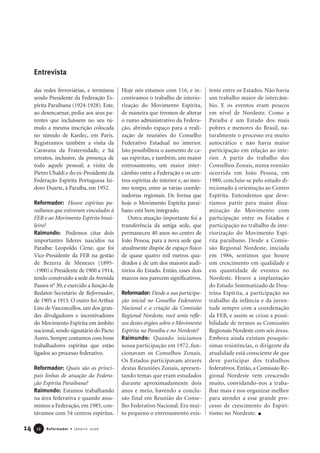 14 Reformador • Janeiro 20061122
das redes ferroviárias, e terminou
sendo Presidente da Federação Es-
pírita Paraibana (1924-1928). Este,
ao desencarnar, pediu aos seus pa-
rentes que incluíssem no seu tú-
mulo a mesma inscrição colocada
no túmulo de Kardec, em Paris.
Registramos também a visita da
Caravana da Fraternidade, e há
retratos, inclusive, da presença de
todo aquele pessoal; a visita de
Pietro Ubaldi e do ex-Presidente da
Federação Espírita Portuguesa Isi-
doro Duarte, à Paraíba, em 1952.
Reformador: Houve espíritas pa-
raibanos que estiveram vinculados à
FEB e ao Movimento Espírita brasi-
leiro?
Raimundo: Podemos citar dois
importantes líderes nascidos na
Paraíba: Leopoldo Cirne, que foi
Vice-Presidente da FEB na gestão
de Bezerra de Menezes (1895-
-1900) e Presidente de 1900 a 1914,
tendo construído a sede da Avenida
Passos no
30, e exercido a função de
Redator-Secretário de Reformador,
de 1905 a 1913. O outro foi Arthur
Lins de Vasconcellos, um dos gran-
des divulgadores e incentivadores
do Movimento Espírita em âmbito
nacional,sendo signatário do Pacto
Áureo.Sempre contamos com bons
trabalhadores espíritas que estão
ligados ao processo federativo.
Reformador: Quais são as princi-
pais linhas de atuação da Federa-
ção Espírita Paraibana?
Raimundo: Estamos trabalhando
na área federativa e quando assu-
mimos a Federação, em 1985, con-
távamos com 54 centros espíritas.
Hoje nós estamos com 116, e in-
centivamos o trabalho de interio-
rização do Movimento Espírita,
de maneira que tivemos de alterar
o rumo administrativo da Federa-
ção, abrindo espaço para a reali-
zação de reuniões do Conselho
Federativo Estadual no interior.
Isto possibilitou o aumento de ca-
sas espíritas, e também, um maior
entrosamento, um maior inter-
câmbio entre a Federação e os cen-
tros espíritas do interior e, ao mes-
mo tempo, entre as várias coorde-
nadorias regionais. De forma que
hoje o Movimento Espírita parai-
bano está bem integrado.
Outra atuação importante foi a
transferência da antiga sede, que
permaneceu 40 anos no centro de
João Pessoa, para a nova sede que
atualmente dispõe de espaço físico
de quase quatro mil metros qua-
drados e de um dos maiores audi-
tórios do Estado. Então, esses dois
marcos nos parecem significativos.
Reformador: Desde a sua participa-
ção inicial no Conselho Federativo
Nacional e a criação da Comissão
Regional Nordeste, você sente refle-
xos destes órgãos sobre o Movimento
Espírita na Paraíba e no Nordeste?
Raimundo: Quando iniciamos
nossa participação em 1972, fun-
cionavam os Conselhos Zonais.
Os Estados participavam através
destas Reuniões Zonais, apresen-
tando temas que eram estudados
durante aproximadamente dois
anos e meio, havendo a conclu-
são final em Reunião do Conse-
lho Federativo Nacional. Era mui-
to pequeno o entrosamento exis-
tente entre os Estados. Não havia
um trabalho maior de intercâm-
bio. E os eventos eram poucos
em nível de Nordeste. Como a
Paraíba é um Estado dos mais
pobres e menores do Brasil, na-
turalmente o processo era muito
autocrático e não havia maior
participação em relação ao inte-
rior. A partir do trabalho dos
Conselhos Zonais, numa reunião
ocorrida em João Pessoa, em
1980, concluiu-se pelo estudo di-
recionado à orientação ao Centro
Espírita. Entendemos que deve-
ríamos partir para maior dina-
mização do Movimento com
participação entre os Estados e
participação no trabalho de inte-
riorização do Movimento Espí-
rita paraibano. Desde a Comis-
são Regional Nordeste, iniciada
em 1986, sentimos que houve
um crescimento em qualidade e
em quantidade de eventos no
Nordeste. Houve a implantação
do Estudo Sistematizado de Dou-
trina Espírita, a participação no
trabalho da infância e da juven-
tude sempre com a coordenação
da FEB, e assim se criou a possi-
bilidade de termos as Comissões
Regionais Nordeste com seis áreas.
Embora ainda existam pouquís-
simas resistências, o dirigente da
atualidade está consciente de que
deve participar dos trabalhos
federativos. Então, a Comissão Re-
gional Nordeste vem crescendo
muito, convidando-nos a traba-
lhar mais e nos organizar melhor
para atender a esse grande pro-
cesso de crescimento do Espiri-
tismo no Nordeste.
Entrevista
 
