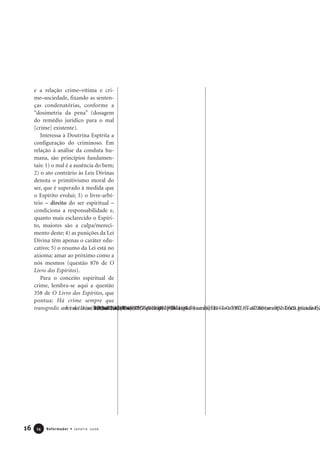 16 Reformador • Janeiro 20061144
e a relação crime–vítima e cri-
me–sociedade, fixando as senten-
ças condenatórias, conforme a
“dosimetria da pena” (dosagem
do remédio jurídico para o mal
[crime] existente).
Interessa à Doutrina Espírita a
configuração do criminoso. Em
relação à análise da conduta hu-
mana, são princípios fundamen-
tais: 1) o mal é a ausência do bem;
2) o ato contrário às Leis Divinas
denota o primitivismo moral do
ser, que é superado à medida que
o Espírito evolui; 3) o livre-arbí-
trio – direito do ser espiritual –
condiciona a responsabilidade e,
quanto mais esclarecido o Espíri-
to, maiores são a culpa/mereci-
mento deste; 4) as punições da Lei
Divina têm apenas o caráter edu-
cativo; 5) o resumo da Lei está no
axioma: amar ao próximo como a
nós mesmos (questão 876 de O
Livro dos Espíritos).
Para o conceito espiritual de
crime, lembra-se aqui a questão
358 de O Livro dos Espíritos, que
pontua: Há crime sempre que
transgredis a lei de Deus
 