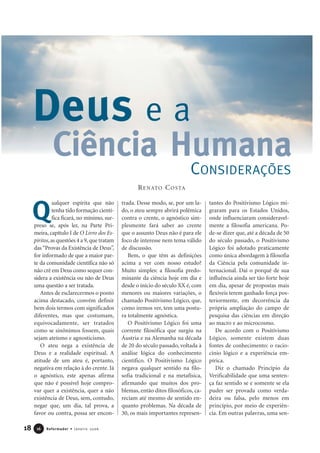 ualquer espírita que não
tenha tido formação cientí-
fica ficará, no mínimo, sur-
preso se, após ler, na Parte Pri-
meira, capítulo I de O Livro dos Es-
píritos,as questões 4 a 9,que tratam
das“Provas da Existência de Deus”,
for informado de que a maior par-
te da comunidade científica não só
não crê em Deus como sequer con-
sidera a existência ou não de Deus
uma questão a ser tratada.
Antes de esclarecermos o ponto
acima destacado, convém definir
bem dois termos com significados
diferentes, mas que costumam,
equivocadamente, ser tratados
como se sinônimos fossem, quais
sejam ateísmo e agnosticismo.
O ateu nega a existência de
Deus e a realidade espiritual. A
atitude de um ateu é, portanto,
negativa em relação à do crente. Já
o agnóstico, este apenas afirma
que não é possível hoje compro-
var quer a existência, quer a não
existência de Deus, sem, contudo,
negar que, um dia, tal prova, a
favor ou contra, possa ser encon-
trada. Desse modo, se, por um la-
do, o ateu sempre abrirá polêmica
contra o crente, o agnóstico sim-
plesmente fará saber ao crente
que o assunto Deus não é para ele
foco de interesse nem tema válido
de discussão.
Bem, o que têm as definições
acima a ver com nosso estudo?
Muito simples: a filosofia predo-
minante da ciência hoje em dia e
desde o início do século XX é, com
menores ou maiores variações, o
chamado Positivismo Lógico, que,
como iremos ver, tem uma postu-
ra totalmente agnóstica.
O Positivismo Lógico foi uma
corrente filosófica que surgiu na
Áustria e na Alemanha na década
de 20 do século passado, voltada à
análise lógica do conhecimento
científico. O Positivismo Lógico
negava qualquer sentido na filo-
sofia tradicional e na metafísica,
afirmando que muitos dos pro-
blemas, então ditos filosóficos, ca-
reciam até mesmo de sentido en-
quanto problemas. Na década de
30, os mais importantes represen-
tantes do Positivismo Lógico mi-
graram para os Estados Unidos,
onde influenciaram consideravel-
mente a filosofia americana. Po-
de-se dizer que, até a década de 50
do século passado, o Positivismo
Lógico foi adotado praticamente
como única abordagem à filosofia
da Ciência pela comunidade in-
ternacional. Daí o porquê de sua
influência ainda ser tão forte hoje
em dia, apesar de propostas mais
flexíveis terem ganhado força pos-
teriormente, em decorrência da
própria ampliação do campo de
pesquisa das ciências em direção
ao macro e ao microcosmo.
De acordo com o Positivismo
Lógico, somente existem duas
fontes de conhecimento: o racio-
cínio lógico e a experiência em-
pírica.
Diz o chamado Princípio da
Verificabilidade que uma senten-
ça faz sentido se e somente se ela
puder ser provada como verda-
deira ou falsa, pelo menos em
princípio, por meio de experiên-
cia. Em outras palavras, uma sen-
18 Reformador • Janeiro 20061166
CONSIDERAÇÕES
Deus e a
Ciência Humana
RENATO COSTA
Q
 