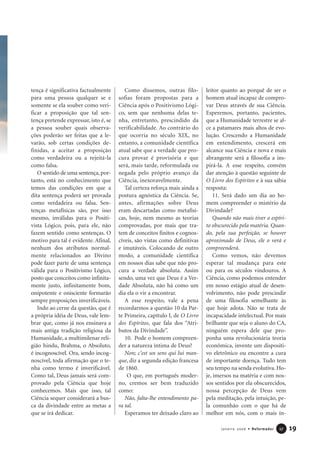 tença é significativa factualmente
para uma pessoa qualquer se e
somente se ela souber como veri-
ficar a proposição que tal sen-
tença pretende expressar, isto é, se
a pessoa souber quais observa-
ções poderão ser feitas que a le-
varão, sob certas condições de-
finidas, a aceitar a proposição
como verdadeira ou a rejeitá-la
como falsa.
O sentido de uma sentença, por-
tanto, está no conhecimento que
temos das condições em que a
dita sentença poderá ser provada
como verdadeira ou falsa. Sen-
tenças metafísicas são, por isso
mesmo, inválidas para o Positi-
vista Lógico, pois, para ele, não
fazem sentido como sentenças. O
motivo para tal é evidente. Afinal,
nenhum dos atributos normal-
mente relacionados ao Divino
pode fazer parte de uma sentença
válida para o Positivismo Lógico,
posto que conceitos como infinita-
mente justo, infinitamente bom,
onipotente e onisciente formarão
sempre proposições inverificáveis.
Indo ao cerne da questão, que é
a própria idéia de Deus, vale lem-
brar que, como já nos ensinava a
mais antiga tradição religiosa da
Humanidade, a multimilenar reli-
gião hindu, Brahma, o Absoluto,
é incognoscível. Ora, sendo incog-
noscível, toda afirmação que o te-
nha como termo é inverificável.
Como tal, Deus jamais será com-
provado pela Ciência que hoje
conhecemos. Mais que isso, tal
Ciência sequer considerará a bus-
ca da divindade entre as metas a
que se irá dedicar.
Como dissemos, outras filo-
sofias foram propostas para a
Ciência após o Positivismo Lógi-
co, sem que nenhuma delas te-
nha, entretanto, prescindido da
verificabilidade. Ao contrário do
que ocorria no século XIX, no
entanto, a comunidade científica
atual sabe que a verdade que pro-
cura provar é provisória e que
será, mais tarde, reformulada ou
negada pelo próprio avanço da
Ciência, inexoravelmente.
Tal certeza reforça mais ainda a
postura agnóstica da Ciência. Se,
antes, afirmações sobre Deus
eram descartadas como metafísi-
cas, hoje, nem mesmo as teorias
comprovadas, por mais que tra-
tem de conceitos finitos e cognos-
cíveis, são vistas como definitivas
e imutáveis. Colocando de outro
modo, a comunidade científica
em nossos dias sabe que não pro-
cura a verdade absoluta. Assim
sendo, uma vez que Deus é a Ver-
dade Absoluta, não há como um
dia ela o vir a encontrar.
A esse respeito, vale a pena
recordarmos a questão 10 da Par-
te Primeira, capítulo I, de O Livro
dos Espíritos, que fala dos “Atri-
butos da Divindade”.
10. Pode o homem compreen-
der a natureza íntima de Deus?
Non; c’est un sens qui lui man-
que, diz a segunda edição francesa
de 1860.
O que, em português moder-
no, cremos ser bem traduzido
como:
Não, falta-lhe entendimento pa-
ra tal.
Esperamos ter deixado claro ao
leitor quanto ao porquê de ser o
homem atual incapaz de compro-
var Deus através de sua Ciência.
Esperemos, portanto, pacientes,
que a Humanidade terrestre se al-
ce a patamares mais altos de evo-
lução. Crescendo a Humanidade
em entendimento, crescerá em
alcance sua Ciência e nova e mais
abrangente será a filosofia a ins-
pirá-la. A esse respeito, convém
dar atenção à questão seguinte de
O Livro dos Espíritos e à sua sábia
resposta:
11. Será dado um dia ao ho-
mem compreender o mistério da
Divindade?
Quando não mais tiver o espíri-
to obscurecido pela matéria. Quan-
do, pela sua perfeição, se houver
aproximado de Deus, ele o verá e
compreenderá.
Como vemos, não devemos
esperar tal mudança para este
ou para os séculos vindouros. A
Ciência, como podemos entender
em nosso estágio atual de desen-
volvimento, não pode prescindir
de uma filosofia semelhante às
que hoje adota. Não se trata de
incapacidade intelectual. Por mais
brilhante que seja o aluno do CA,
ninguém espera dele que pro-
ponha uma revolucionária teoria
econômica, invente um dispositi-
vo eletrônico ou encontre a cura
de importante doença. Tudo tem
seu tempo na senda evolutiva. Ho-
je, imersos na matéria e com nos-
sos sentidos por ela obscurecidos,
nossa percepção de Deus vem
pela meditação, pela intuição, pe-
la comunhão com o que há de
melhor em nós, com o mais ín-
19Janeiro 2006 • Reformador 1177
 