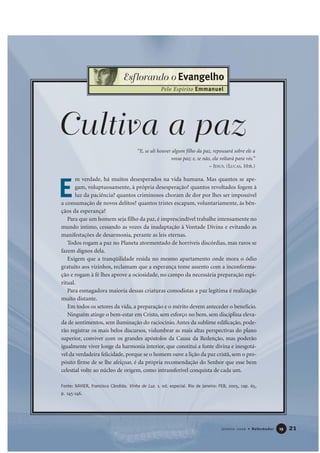 21Janeiro 2006 • Reformador 1199
Esflorando o Evangelho
Pelo Espírito Emmanuel
“E, se ali houver algum filho da paz, repousará sobre ele a
vossa paz; e, se não, ela voltará para vós.”
– JESUS. (LUCAS, 10:6.)
Cultiva a paz
m verdade, há muitos desesperados na vida humana. Mas quantos se ape-
gam, voluptuosamente, à própria desesperação? quantos revoltados fogem à
luz da paciência? quantos criminosos choram de dor por lhes ser impossível
a consumação de novos delitos? quantos tristes escapam, voluntariamente, às bên-
çãos da esperança?
Para que um homem seja filho da paz, é imprescindível trabalhe intensamente no
mundo íntimo, cessando as vozes da inadaptação à Vontade Divina e evitando as
manifestações de desarmonia, perante as leis eternas.
Todos rogam a paz no Planeta atormentado de horríveis discórdias, mas raros se
fazem dignos dela.
Exigem que a tranqüilidade resida no mesmo apartamento onde mora o ódio
gratuito aos vizinhos, reclamam que a esperança tome assento com a inconforma-
ção e rogam à fé lhes aprove a ociosidade, no campo da necessária preparação espi-
ritual.
Para esmagadora maioria dessas criaturas comodistas a paz legítima é realização
muito distante.
Em todos os setores da vida, a preparação e o mérito devem anteceder o benefício.
Ninguém atinge o bem-estar em Cristo, sem esforço no bem, sem disciplina eleva-
da de sentimentos, sem iluminação do raciocínio. Antes da sublime edificação, pode-
rão registrar os mais belos discursos, vislumbrar as mais altas perspectivas do plano
superior, conviver com os grandes apóstolos da Causa da Redenção, mas poderão
igualmente viver longe da harmonia interior, que constitui a fonte divina e inesgotá-
vel da verdadeira felicidade, porque se o homem ouve a lição da paz cristã, sem o pro-
pósito firme de se lhe afeiçoar, é da própria recomendação do Senhor que esse bem
celestial volte ao núcleo de origem, como intransferível conquista de cada um.
Fonte: XAVIER, Francisco Cândido. Vinha de Luz. 1. ed. especial. Rio de Janeiro: FEB, 2005, cap. 65,
p. 145-146.
E
 