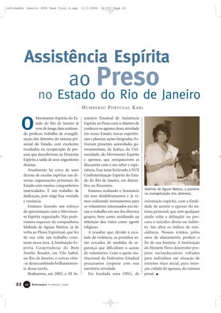 22 Reformador • Janeiro 20062200
Movimento Espírita do Es-
tado do Rio de Janeiro já
vem de longa data realizan-
do profícuo trabalho de evangeli-
zação dos detentos do sistema pri-
sional do Estado, com excelentes
resultados na recuperação de pes-
soas que descobriram na Doutrina
Espírita a saída de seus angustiosos
dramas.
Atualmente há cerca de uma
dezena de escolas espíritas nas di-
versas organizações prisionais do
Estado com muitos companheiros
matriculados. É um trabalho de
dedicação, pois exige boa vontade
e renúncia.
Estamos fazendo um esforço
de aproximação com o Movimen-
to Espírita organizado. Não pode-
ríamos esquecer da companheira
Idalinda de Aguiar Mattos, já de
volta ao Plano Espiritual, que fez
de sua vida um trabalho cons-
tante nessa área. A Instituição Es-
pírita Cooperadoras do Bem
Amélie Boudet, em Vila Isabel,
no Rio de Janeiro, e outras vêm-
-se desincumbindo brilhantemen-
te dessa tarefa.
Realizamos, em 2005, o III Se-
minário Estadual de Assistência
Espírita ao Preso com o objetivo de
conhecer os agentes dessa atividade
em nosso Estado, trocar experiên-
cias e planejar ações integradas. Es-
tiveram presentes autoridades go-
vernamentais, da Justiça, da Uni-
versidade, do Movimento Espírita
e egressos, que enriqueceram as
discussões com o seu saber e expe-
riência. Esse tema foi levado à XVII
Confraternização Espírita do Esta-
do do Rio de Janeiro, em dezem-
bro, no Riocentro.
Estamos avaliando o Seminário
em seus desdobramentos e já vi-
mos realizando treinamentos para
os voluntários interessados em ini-
ciar o trabalho em um dos diversos
grupos, bem como auxiliando na
obtenção dos vistos como agente
religioso.
A ressaltar que, devido à esca-
lada da violência, os presídios es-
tão cercados de medidas de se-
gurança que dificultam o acesso
de voluntários. Com o apoio ins-
titucional da Federativa Estadual
procuramos cooperar com essa
meritória atividade.
Foi fundada uma ONG, de
orientação espírita, com a finali-
dade de assistir o egresso do sis-
tema prisional, que sem qualquer
ajuda volta a delinqüir ou pro-
cura o suicídio, direto ou indire-
to. São altos os índices de rein-
cidência. Nossos irmãos, pelos
anos de afastamento, perdem o
fio de sua história. A Instituição
do Homem Novo desenvolve pro-
jetos socioeducativos voltados
para indivíduos em situação de
extremo risco social, para inser-
ção cidadã de egressos do sistema
penal.
ao Preso
HUMBERTO PORTUGAL KARL
Assistência Espírita
no Estado do Rio de Janeiro
Idalinda de Aguiar Mattos, a pioneira
na evangelização dos detentos.
O
reformador janeiro 2006 fase final b.qxp 11/1/2006 14:07 Page 22
 