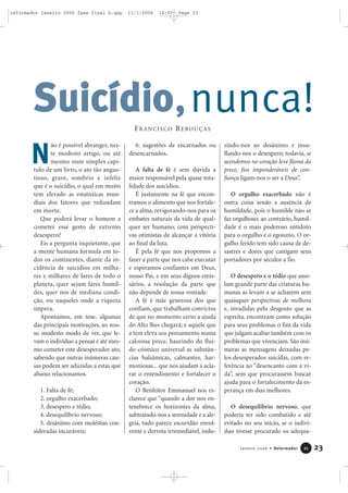 nunca!
ão é possível abranger, nes-
te modesto artigo, ou até
mesmo num simples capí-
tulo de um livro, o ato tão angus-
tioso, grave, sombrio e infeliz
que é o suicídio, o qual em muito
tem elevado as estatísticas mun-
diais dos fatores que redundam
em morte.
Que poderá levar o homem a
cometer esse gesto de extremo
desespero?
Eis a pergunta inquietante, que
a mente humana formula em to-
dos os continentes, diante da in-
cidência de suicídios em milha-
res e milhares de lares de todo o
planeta, quer sejam lares humil-
des, quer nos de mediana condi-
ção, ou naqueles onde a riqueza
impera.
Apontamos, em tese, algumas
das principais motivações, ao nos-
so modesto modo de ver, que le-
vam o indivíduo a pensar e até mes-
mo cometer este desesperador ato,
sabendo que outras inúmeras cau-
sas podem ser aduzidas a estas que
abaixo relacionamos.
1. Falta de fé;
2. orgulho exacerbado;
3. desespero e tédio;
4. desequilíbrio nervoso;
5. desânimo com moléstias con-
sideradas incuráveis;
6. sugestões de encarnados ou
desencarnados.
A falta de fé é sem dúvida a
maior responsável pela quase tota-
lidade dos suicídios.
É justamente na fé que encon-
tramos o alimento que nos fortale-
ce a alma, revigorando-nos para os
embates naturais da vida de qual-
quer ser humano, com perspecti-
vas otimistas de alcançar a vitória
ao final da luta.
É pela fé que nos propomos a
fazer a parte que nos cabe executar
e esperamos confiantes em Deus,
nosso Pai, e em seus dignos emis-
sários, a resolução da parte que
não depende de nossa vontade.
A fé é mãe generosa dos que
confiam, que trabalham convictos
de que no momento certo a ajuda
do Alto lhes chegará; e aquele que
a tem eleva seu pensamento numa
calorosa prece, haurindo do flui-
do cósmico universal as substân-
cias balsâmicas, calmantes, har-
moniosas... que nos ajudam a acla-
rar o entendimento e fortalecer o
coração.
O Benfeitor Emmanuel nos es-
clarece que “quando a dor nos en-
tenebrece os horizontes da alma,
subtraindo-nos a serenidade e a ale-
gria, tudo parece escuridão envol-
vente e derrota irremediável, indu-
zindo-nos ao desânimo e insu-
flando-nos o desespero; todavia, se
acendemos no coração leve flama da
prece, fios imponderáveis de con-
fiança ligam-nos o ser a Deus”.
O orgulho exacerbado não é
outra coisa senão a ausência de
humildade, pois o humilde não se
faz orgulhoso; ao contrário, humil-
dade é o mais poderoso antídoto
para o orgulho e o egoísmo. O or-
gulho ferido tem sido causa de de-
sastres e dores que castigam seus
portadores por séculos a fio.
O desespero e o tédio que asso-
lam grande parte das criaturas hu-
manas as levam a se acharem sem
quaisquer perspectivas de melhora
e, invadidas pelo desgosto que as
espreita, encontram como solução
para seus problemas o fim da vida
que julgam acabar também com os
problemas que vivenciam. São inú-
meras as mensagens deixadas pe-
los desesperados suicidas, com re-
ferência ao “desencanto com a vi-
da”, sem que procurassem buscar
ajuda para o fortalecimento da es-
perança em dias melhores.
O desequilíbrio nervoso, que
poderia ter sido combatido e até
evitado no seu início, se o indiví-
duo tivesse procurado os adequa-
SSuuiiccííddiioo,
23Janeiro 2006 • Reformador 2211
N
FRANCISCO REBOUÇAS
reformador janeiro 2006 fase final b.qxp 11/1/2006 14:07 Page 23
 