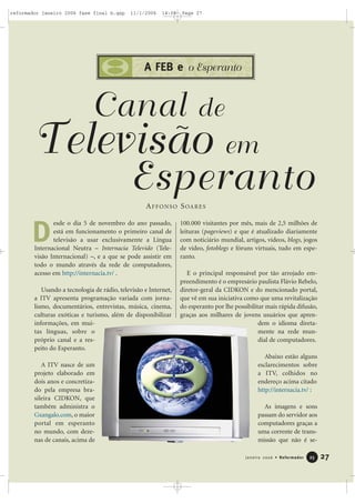 27Janeiro 2006 • Reformador 2255
A FEB e o Esperanto
Canal de
Televisão em
EsperantoAFFONSO SOARES
esde o dia 5 de novembro do ano passado,
está em funcionamento o primeiro canal de
televisão a usar exclusivamente a Língua
Internacional Neutra – Internacia Televido (Tele-
visão Internacional) –, e a que se pode assistir em
todo o mundo através da rede de computadores,
acesso em http://internacia.tv/ .
Usando a tecnologia de rádio, televisão e Internet,
a ITV apresenta programação variada com jorna-
lismo, documentários, entrevistas, música, cinema,
culturas exóticas e turismo, além de disponibilizar
informações, em mui-
tas línguas, sobre o
próprio canal e a res-
peito do Esperanto.
A ITV nasce de um
projeto elaborado em
dois anos e concretiza-
do pela empresa bra-
sileira CIDKON, que
também administra o
Gxangalo.com, o maior
portal em esperanto
no mundo, com deze-
nas de canais, acima de
100.000 visitantes por mês, mais de 2,5 milhões de
leituras (pageviews) e que é atualizado diariamente
com noticiário mundial, artigos, vídeos, blogs, jogos
de vídeo, fotoblogs e fóruns virtuais, tudo em espe-
ranto.
E o principal responsável por tão arrojado em-
preendimento é o empresário paulista Flávio Rebelo,
diretor-geral da CIDKON e do mencionado portal,
que vê em sua iniciativa como que uma revitalização
do esperanto por lhe possibilitar mais rápida difusão,
graças aos milhares de jovens usuários que apren-
dem o idioma direta-
mente na rede mun-
dial de computadores.
Abaixo estão alguns
esclarecimentos sobre
a ITV, colhidos no
endereço acima citado
http://internacia.tv/ :
As imagens e sons
passam do servidor aos
computadores graças a
uma corrente de trans-
missão que não é se-
D
reformador janeiro 2006 fase final b.qxp 11/1/2006 14:08 Page 27
 
