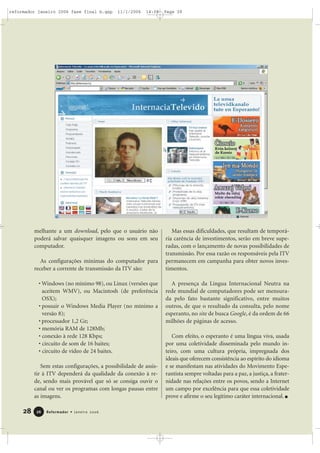 melhante a um download, pelo que o usuário não
poderá salvar quaisquer imagens ou sons em seu
computador.
As configurações mínimas do computador para
receber a corrente de transmissão da ITV são:
• Windows (no mínimo 98), ou Linux (versões que
aceitem WMV), ou Macintosh (de preferência
OSX);
• possuir o Windows Media Player (no mínimo a
versão 8);
• processador 1,2 Gz;
• memória RAM de 128Mb;
• conexão à rede 128 Kbps;
• circuito de som de 16 baites;
• circuito de vídeo de 24 baites.
Sem estas configurações, a possibilidade de assis-
tir à ITV dependerá da qualidade da conexão à re-
de, sendo mais provável que só se consiga ouvir o
canal ou ver os programas com longas pausas entre
as imagens.
Mas essas dificuldades, que resultam de temporá-
ria carência de investimentos, serão em breve supe-
radas, com o lançamento de novas possibilidades de
transmissão. Por essa razão os responsáveis pela ITV
permanecem em campanha para obter novos inves-
timentos.
A presença da Língua Internacional Neutra na
rede mundial de computadores pode ser mensura-
da pelo fato bastante significativo, entre muitos
outros, de que o resultado da consulta, pelo nome
esperanto, no site de busca Google, é da ordem de 66
milhões de páginas de acesso.
Com efeito, o esperanto é uma língua viva, usada
por uma coletividade disseminada pelo mundo in-
teiro, com uma cultura própria, impregnada dos
ideais que oferecem consistência ao espírito do idioma
e se manifestam nas atividades do Movimento Espe-
rantista sempre voltadas para a paz, a justiça, a frater-
nidade nas relações entre os povos, sendo a Internet
um campo por excelência para que essa coletividade
prove e afirme o seu legítimo caráter internacional.
28 Reformador • Janeiro 20062266
reformador janeiro 2006 fase final b.qxp 11/1/2006 14:08 Page 28
 