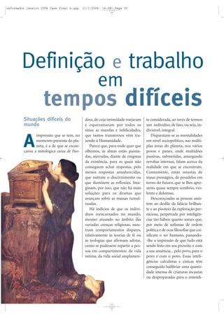 Situações difíceis do
mundo
impressão que se tem, no
momento presente do pla-
neta, é a de que se escan-
carou a mitológica caixa de Pan-
dora, de cuja intimidade voejaram
e esparramaram por todos os
sítios as mazelas e infelicidades,
que tantos transtornos vêm tra-
zendo à Humanidade.
Parece que, para onde quer que
olhemos, as almas estão pasma-
das, aterradas, diante de enigmas
da existência, para os quais não
conseguem achar respostas, pelo
menos respostas amadurecidas,
que nutram o discernimento ou
que iluminem as reflexões. Ima-
ginam, por isso, que não há mais
soluções para os dramas que
avançam sobre as massas tumul-
tuadas.
Há indícios de que os indiví-
duos reencarnados no mundo,
mesmo atuando no âmbito das
variadas crenças religiosas, mos-
tram comportamentos díspares,
relativamente às teorias de fé ou
às teologias que afirmam adotar,
como se pudessem repartir a pes-
soa em compartimentos: da vida
íntima, da vida social amplamen-
te considerada, ao invés de termos
um indivíduo, de fato, ou seja, in-
divisível, integral.
Disparatam-se as mentalidades
em nível sociopolítico, nas múlti-
plas áreas do planeta, nos vários
povos e países, onde multidões
passivas, submetidas, amargando
revoltas internas, falam acerca da
realidade em que se encontram.
Comumente, estão onustas de
maus presságios, de pesadelos em
torno do futuro, que se lhes apre-
senta quase sempre sombrio, vio-
lento e doloroso.
Descoroçoadas as pessoas assis-
tem ao desfile da falácia brilhan-
te e ao pisoteio da exploração per-
niciosa, perpetrada por inteligên-
cias tão hábeis quanto soezes que,
por meio de sofismas de ordem
política e de ocas filosofias que coi-
sificam o ser humano, passando-
-lhe a impressão de que tudo está
sendo feito em seu proveito e com
a sua anuência... pelo povo, para o
povo e com o povo. Essas inteli-
gências calculistas e cínicas têm
conseguido ludibriar uma quanti-
dade imensa de criaturas incautas
ou despreparadas para o entendi-
Definição e trabalho
tempos difíceis
em
A
reformador janeiro 2006 fase final b.qxp 11/1/2006 14:08 Page 30
 