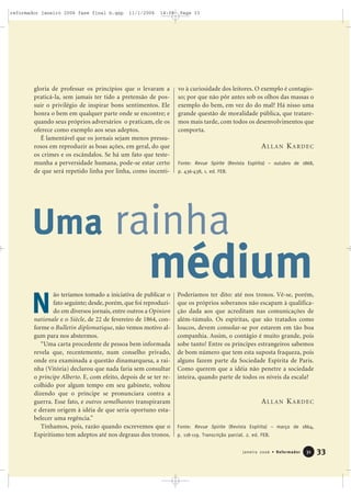 gloria de professar os princípios que o levaram a
praticá-la, sem jamais ter tido a pretensão de pos-
suir o privilégio de inspirar bons sentimentos. Ele
honra o bem em qualquer parte onde se encontre; e
quando seus próprios adversários o praticam, ele os
oferece como exemplo aos seus adeptos.
É lamentável que os jornais sejam menos pressu-
rosos em reproduzir as boas ações, em geral, do que
os crimes e os escândalos. Se há um fato que teste-
munha a perversidade humana, pode-se estar certo
de que será repetido linha por linha, como incenti-
vo à curiosidade dos leitores. O exemplo é contagio-
so; por que não pôr antes sob os olhos das massas o
exemplo do bem, em vez do do mal? Há nisso uma
grande questão de moralidade pública, que tratare-
mos mais tarde, com todos os desenvolvimentos que
comporta.
Fonte: Revue Spirite (Revista Espírita) – outubro de 1868,
p. 436-438, 1. ed. FEB.
33Janeiro 2006 • Reformador 3311
Uma rainha
ão teríamos tomado a iniciativa de publicar o
fato seguinte; desde, porém, que foi reproduzi-
do em diversos jornais, entre outros a Opinion
nationale e o Siècle, de 22 de fevereiro de 1864, con-
forme o Bulletin diplomatique, não vemos motivo al-
gum para nos abstermos.
“Uma carta procedente de pessoa bem informada
revela que, recentemente, num conselho privado,
onde era examinada a questão dinamarquesa, a rai-
nha (Vitória) declarou que nada faria sem consultar
o príncipe Alberto. E, com efeito, depois de se ter re-
colhido por algum tempo em seu gabinete, voltou
dizendo que o príncipe se pronunciara contra a
guerra. Esse fato, e outros semelhantes transpiraram
e deram origem à idéia de que seria oportuno esta-
belecer uma regência.”
Tínhamos, pois, razão quando escrevemos que o
Espiritismo tem adeptos até nos degraus dos tronos.
Poderíamos ter dito: até nos tronos. Vê-se, porém,
que os próprios soberanos não escapam à qualifica-
ção dada aos que acreditam nas comunicações de
além-túmulo. Os espíritas, que são tratados como
loucos, devem consolar-se por estarem em tão boa
companhia. Assim, o contágio é muito grande, pois
sobe tanto! Entre os príncipes estrangeiros sabemos
de bom número que tem esta suposta fraqueza, pois
alguns fazem parte da Sociedade Espírita de Paris.
Como querem que a idéia não penetre a sociedade
inteira, quando parte de todos os níveis da escala?
Fonte: Revue Spirite (Revista Espírita) – março de 1864,
p. 118-119. Transcrição parcial. 2. ed. FEB.
médium
N
ALLAN KARDEC
ALLAN KARDEC
reformador janeiro 2006 fase final b.qxp 11/1/2006 14:08 Page 33
 
