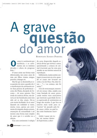 34 Reformador • Janeiro 20063322
amor é o sentimento por
excelência, e os senti-
mentos são os instintos
elevados à altura do progresso
feito...1
O amor existe nas formas mais
diferenciadas, tais como: amor de
mãe, pai, filhos, irmãos, amigos,
parentes, cônjuges etc.
Mas há que se desmistificar es-
sa questão do amor, quando ele é
a manifestação do sentimento en-
tre duas pessoas de preferência –
como diz Platão, discípulo de Só-
crates – de sexos opostos. Pois
sendo de essência divina, não de-
veria ser tão banalizada como tem
sido até os dias atuais. Diz-se
com muita facilidade: Eu te amo!
Quando em realidade se nutre,
muitas vezes, apenas um senti-
mento de simpatia, desejos sexuais,
emanações de sensualidade e até
mesmo uma forma mais simples
de amor que é o carinho ou a
afeição.
Sexo sem sentimento é volúpia
da carne desprovido daquela es-
sência divina que norteia o amor,
aproximando a criatura do ani-
mal irracional, que faz sexo para
atender ao seu instinto natural de
reprodução.
Infelizmente,muitas uniões con-
jugais já nasceram em erro, quan-
do os casais não levaram em
conta a Lei de Deus. Daí, dizer Je-
sus: – “(...) no começo, não foi
assim.”2
A lei de reencarnação, inexorá-
vel em nossas vidas, amplia essa
visão limitada do amor, provo-
cando muitas vezes reencontros
que mostram a gravidade da tro-
ca equivocada de sentimentos ao
longo dos séculos. E que leva ao
retorno mais tarde para os
“acertos” do passado pela lei
de causa e efeito, na qual to-
dos estão fatalmente inseri-
dos.
Ainda é quase um ta-
bu, até mesmo dentro
do Espiritismo, a abor-
O
ROBINSON SOARES PEREIRA
questão
A grave
do amor
reformador janeiro 2006 fase final b.qxp 11/1/2006 14:09 Page 34
 