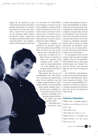 dagem de tais questões, já que
muitas dessas situações envolvem
grandes sofrimentos. O atavismo
do pecado da traição, pelo adul-
tério, é muito forte na consciên-
cia das pessoas, desde tempos
imemoriais, aliado à hipocrisia
de alguns pseudomoralistas que,
sistematicamente, têm negligen-
ciado o auxílio àqueles irmãos que
se encontram em dificuldades
para suportar, ao menos com um
certo equilíbrio, tamanha proble-
mática existencial, que são os de-
sejos sexuais e até mesmo o reen-
contro com os “amores” do pas-
sado. Muitos desses falsos mora-
listas parecem os fariseus da pa-
rábola da mulher adúltera.3
Esquecendo-se, também, da
afirmativa do Espírito Emma-
nuel4
(ler também nota da FEB ao
final do livro), que não há dor
pior do que a separação de Es-
píritos que se amam de ver-
dade. Há que se respeitar ao
menos tais situações, pois
ninguém pode medir o
grau de comprometimento
ou a dor daqueles que se
amaram muito no passado e
hoje estão separados.
Todo espírita sabe da sua res-
ponsabilidade com a vida atual e
com as pessoas que agora fazem
parte da sua trajetória, mas daí
a julgar comportamentos e senti-
mentos alheios vai uma distância
muito grande. Respeito para a
dor dos outros e caridade aci-
ma de tudo no trato com tais
questões, orientando e am-
parando quando solicita-
do, sempre com uma
postura cristã.
O que falta a mui-
tas pessoas, para
evitarem tais problemas futuros, é
mais responsabilidade no relacio-
namento com outras pessoas. Nun-
ca direcionar o sentimento de amor
a alguém, sem que esteja certo do
seu sentimento, e que esse investi-
mento não seja apenas momentâ-
neo, para não incorrer no erro tão
comum na atualidade, principal-
mente entre os jovens, do abuso
decorrente da liberdade sexual.
E com isso, vão se comprometen-
do com várias pessoas para futuros
resgates, por vezes penosos.
As conseqüências disso são um
número cada vez maior de uniões
infelizes, fruto da irresponsabili-
dade daqueles que se unem para
atender apenas aos “prazeres” do
que aos “deveres” que deveriam
ligar uns aos outros ao longo das
eras...
Em seminários, principalmen-
te para jovens, diante da pergunta
acerca do relacionamento sexual,
nossa resposta, de sempre: “Sexo
com amor e responsabilidade.” Fo-
ra disso é só instinto, é retornar à
condição animal que já deixamos
para trás em face da evolução de
todos nós.
Referências Bibliográficas:
1
KARDEC. Allan. O Evangelho segundo o
Espiritismo. 111. ed. FEB, cap. XI, “A lei de
amor”, p. 186.
2
Idem, ibidem, p. 329.
3
Idem, ibidem, cap. X, item 12, p. 173.
4
XAVIER, Francisco C. O Consolador, pelo
Espírito Emmanuel. 8. ed. FEB, Terceira
parte, cap. III, p. 185.
35Janeiro 2006 • Reformador 3333
reformador janeiro 2006 fase final b.qxp 11/1/2006 14:09 Page 35
 