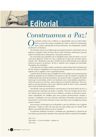 4 Reformador • Janeiro 200622
Editorial
constante contato com a violência e a agressividade, seja em caráter indivi-
dual ou através das notícias veiculadas por todos os meios de comunicação,
quase sempre apresentadas de forma alarmante, vem desgastando conside-
ravelmente o ser humano.
Nas situações em que essa violência gera um impacto pessoal e social maior, esse ser
humano se angustia e parte em busca da paz. Nesse momento constata que a paz por
todos nós buscada não se acha pronta: é necessário construí-la.
Na conversação que mantinha com os discípulos pouco antes de iniciar o seu cal-
vário, Jesus observou: “Deixo-vos a paz, a minha paz vos dou; não vo-la dou como o
mundo a dá.”1
Realmente, a paz que o mundo nos dá é ainda marcada com a idéia da
ausência de guerra, de doença e de dor, e também com a imagem da inatividade,
da preguiça, do comodismo.
A paz que Jesus nos deixa, todavia, caracteriza-se pela vivência das Leis Morais que
Ele nos ensinou e exemplificou, Leis essas que são incompatíveis com a inércia, com o
egoísmo, com o orgulho e com os caprichos pessoais.
A pratica da Lei de Amor, que o Evangelho nos revela, implica uma ação permanente
voltada ao propósito de nos melhorar, não apenas no que diz respeito à conquista de
conhecimentos que ainda não possuímos, mas, acima de tudo, à conquista de valores
morais que nos permitam conviver em harmonia com a nossa própria consciência –
onde está escrita a Lei de Deus, como esclarecem os Espíritos Superiores.2
Para con-
quistar a paz que buscamos, não é, pois, suficiente deixar de fazer o mal; é necessário
fazer o bem no limite das nossas forças.
Sem dúvida, a paz que necessitamos e que buscamos se encontra dentro de nós, e a
desenvolveremos colocando em prática a máxima: “Fora da Caridade não há salva-
ção.” Mesmo que ao nosso redor ocorra a violência e a miséria, se estivermos sincera-
mente empenhados em trabalhar pelo nosso próprio aprimoramento, amando o
próximo e auxiliando-o nas suas carências, estaremos vivenciando, tanto quanto nos
seja possível, a Lei de Amor, estaremos em paz com Deus e, por conseqüência, em paz
conosco mesmos.
Jesus encerra a conversação com os discípulos, a que nos referimos, com a seguinte
observação: “Tenho-vos dito isto, para que em mim tenhais paz; no mundo tereis
aflições, mas tende bom ânimo, eu venci o mundo.”3
Se quisermos realmente encontrar a verdadeira paz, aprendamos a construí-la em
nós mesmos, promovendo e fazendo o bem, tendo por diretriz a prática do Evangelho.
1
João, 14:27.
2
Allan Kardec – O Livro dos Espíritos – Questão 621.
3
João, 16:33.
O
Construamos a Paz!
 