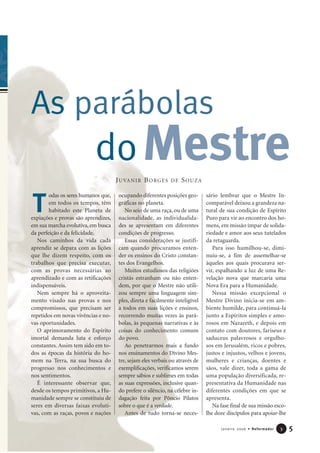 odas os seres humanos que,
em todos os tempos, têm
habitado este Planeta de
expiações e provas são aprendizes,
em sua marcha evolutiva, em busca
da perfeição e da felicidade.
Nos caminhos da vida cada
aprendiz se depara com as lições
que lhe dizem respeito, com os
trabalhos que precisa executar,
com as provas necessárias ao
aprendizado e com as retificações
indispensáveis.
Nem sempre há o aproveita-
mento visado nas provas e nos
compromissos, que precisam ser
repetidos em novas vivências e no-
vas oportunidades.
O aprimoramento do Espírito
imortal demanda luta e esforço
constantes. Assim tem sido em to-
dos as épocas da história do ho-
mem na Terra, na sua busca do
progresso nos conhecimentos e
nos sentimentos.
É interessante observar que,
desde os tempos primitivos, a Hu-
manidade sempre se constituiu de
seres em diversas faixas evoluti-
vas, com as raças, povos e nações
ocupando diferentes posições geo-
gráficas no planeta.
No seio de uma raça, ou de uma
nacionalidade, as individualida-
des se apresentam em diferentes
condições de progresso.
Essas considerações se justifi-
cam quando procuramos enten-
der os ensinos do Cristo constan-
tes dos Evangelhos.
Muitos estudiosos das religiões
cristãs estranham ou não enten-
dem, por que o Mestre não utili-
zou sempre uma linguagem sim-
ples, direta e facilmente inteligível
a todos em suas lições e ensinos,
recorrendo muitas vezes às pará-
bolas, às pequenas narrativas e às
coisas do conhecimento comum
do povo.
Ao penetrarmos mais a fundo
nos ensinamentos do Divino Mes-
tre, sejam eles verbais ou através de
exemplificações, verificamos serem
sempre sábios e sublimes em todas
as suas expressões, inclusive quan-
do prefere o silêncio, na célebre in-
dagação feita por Pôncio Pilatos
sobre o que é a verdade.
Antes de tudo torna-se neces-
sário lembrar que o Mestre In-
comparável deixou a grandeza na-
tural de sua condição de Espírito
Puro para vir ao encontro dos ho-
mens, em missão ímpar de solida-
riedade e amor aos seus tutelados
da retaguarda.
Para isso humilhou-se, dimi-
nuiu-se, a fim de assemelhar-se
àqueles aos quais procurava ser-
vir, espalhando a luz de uma Re-
velação nova que marcaria uma
Nova Era para a Humanidade.
Nessa missão excepcional o
Mestre Divino inicia-se em am-
biente humilde, para continuá-la
junto a Espíritos simples e amo-
rosos em Nazareth, e depois em
contato com doutores, fariseus e
saduceus palavrosos e orgulho-
sos em Jerusalém, ricos e pobres,
justos e injustos, velhos e jovens,
mulheres e crianças, doentes e
sãos, vale dizer, toda a gama de
uma população diversificada, re-
presentativa da Humanidade nas
diferentes condições em que se
apresenta.
Na fase final de sua missão esco-
lhe doze discípulos para apoiar-lhe
5Janeiro 2006 • Reformador 33
T
doMestre
As parábolas
JUVANIR BORGES DE SOUZA
 