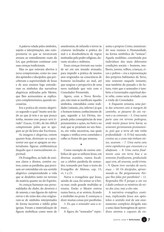 A palavra velada pelos símbolos,
sujeita a interpretações, não com-
prometia os que se mostravam
avessos ao entendimento exato da
Lei, que preferiam continuar com
suas crenças tradicionais.
Mas os que estavam abertos à
nova compreensão, como no caso
dos apóstolos e discípulos,que per-
ceberam a superioridade de Jesus
e de seus ensinos logo entende-
ram os símbolos das narrativas
alegóricas utilizadas pelo Mestre,
que lhes acrescentava as explica-
ções complementares, quando ne-
cessárias.
Era a prática do ensino alegóri-
co segundo o qual “muito será da-
do ao que já tem e ao que pouco
tenha, mesmo esse pouco será ti-
rado” (Lucas, 12:48), de tão difícil
compreensão pelos que se ape-
gam ao pé da letra das Escrituras.
As imagens e alegorias, ontem
quanto hoje, destinam-se a apre-
sentar aos que se apegam ao ma-
terialismo figuras emblemáticas
daquilo que é essencialmente es-
piritual.
Os Evangelhos, ao lado de ensi-
nos claros e diretos, contêm ou-
tros, como as parábolas, que preci-
sam ser entendidas em seu sentido
alegórico compreendendo a vida
que se desdobra tanto no terreno
da matéria quanto no do Espírito.
As crenças humanas nas perso-
nalidades do diabo, do demônio e
de satanás, e nas figuras do inferno
eterno e do reino dos céus origina-
ram-se de símbolos interpretados
de forma incorreta e infeliz pelas
igrejas. Foram a materialização de
figuras simbólicas como meio de
amedrontar, de infundir o terror às
criaturas inclinadas à prática do
mal e à desobediência de regras
instituídas pelo poder religioso, du-
rante séculos e milênios.
Essas crenças tiveram sua razão
de ser em um mundo atrasado,
para impedir a prática de muitos
atos originados na consciência de
homens inclinados ao mal, até
que surgisse a perspectiva de uma
nova realidade que veio com o
Consolador Prometido.
Agora, com a Nova Revela-
ção, não mais se justificam aqueles
símbolos, entendidos como reali-
dades (satanás, céu, inferno) já que
o homem tomou conhecimento de
que, segundo a Lei Divina, res-
ponde pelas conseqüências de seus
pensamentos e ações, no bem e no
mal, que se projetam no seu futu-
ro, em vidas sucessivas, nas quais
resgata e retifica erros cometidos e
colhe os frutos do que semeou.
Como exemplo de ensino sim-
bólico de que se utilizou Jesus, em
diversas ocasiões, vamos focali-
zar a célebre parábola do semea-
dor, tomando por base o texto do
Evangelho de Mateus, cap. 13,
vv. 1 a 23.
Narra o evangelista que Jesus,
saindo de casa, foi sentar-se à bei-
ra-mar, onde grande multidão se
reuniu. Então o Mestre entrou
numa barca, aí se sentou, ficando
a multidão na praia. E começou a
dizer muitas coisas por parábolas:
3. Eis que o semeador saiu a se-
mear...
A figura do “semeador” repre-
senta o próprio Cristo, ministran-
do seus ensinos à Humanidade,
na forma simbólica do “semear”.
Aquela mulditão, constituída por
indivíduos das mais diferentes
condições sociais – homens, mu-
lheres, jovens, velhos, crianças, ri-
cos e pobres – era a representação
dos próprios habitantes da Terra,
não somente naquele instante,
mas também do passado e do fu-
turo, visto que o semeador é tam-
bém o Governador espiritual des-
te orbe, como seria revelado com
a vinda do Consolador.
4. Enquanto semeava, uma par-
te das sementes caiu à margem do
caminho, os pássaros do céu vie-
ram e as comeram – 5. Uma outra
parte caiu em terreno pedregoso,
onde muito pouca terra havia; as
sementes germinaram prontamen-
te, pois que a terra ali não tinha
profundidade – 6. O Sol, nascendo,
crestou-as; e como não tinham raí-
zes, secaram. – 7. Uma outra caiu
entre espinheiros que cresceram e a
abafaram. – 8. Uma outra final-
mente caiu em terra boa e as
sementes frutificaram, produzindo
aqui cem, ali sessenta, acolá trinta.
– 9. Quem tiver ouvidos de ouvir,
ouça. – 10. Os discípulos, aproxi-
mando-se, lhe perguntaram: Por-
que lhes falas por parábolas? – 11.
Respondeu Ele: É porque a vós vos
é dado conhecer os mistérios do rei-
no dos céus; mas a eles não.
A narrativa evangélica conti-
nua, explicando Jesus aos após-
tolos o sentido real de um ensi-
namento complexo dirigido não
a uma classe homogênea de apren-
dizes atentos e capazes de en-
7Janeiro 2006 • Reformador 55
 