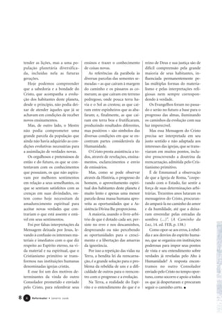 tender as lições, mas a uma po-
pulação planetária diversifica-
da, incluídas nela as futuras
gerações.
Hoje podemos compreender
que a sabedoria e a bondade do
Cristo, que acompanha a evolu-
ção dos habitantes deste planeta,
desde o princípio, não podia dei-
xar de atender àqueles que já se
achavam em condições de receber
novos ensinamentos.
Mas, de outro lado, o Mestre
não podia comprometer uma
grande parcela da população que
ainda não havia adquirido as con-
dições evolutivas necessárias para
a assimilação de verdades novas.
Os orgulhosos e pretensiosos de
então e do futuro, os que se con-
tentavam com os conhecimentos
que possuíam, os que não aspira-
vam por melhores sentimentos
em relação a seus semelhantes, os
que se sentiam satisfeitos com as
crenças em suas divindades, on-
tem como hoje necessitam de
amadurecimento espiritual para
aceitar novas verdades que con-
trariam o que está assente e está-
vel em seus sentimentos.
Foi por falsas interpretações da
Mensagem deixada por Jesus, le-
vando à confusão os interesses ma-
teriais e imediatos com o que diz
respeito ao Espírito eterno, na vi-
da material e na espiritual, que o
Cristianismo primitivo se trans-
formou nas instituições humanas
denominadas igrejas cristãs.
E esse foi um dos motivos de-
terminantes da vinda do outro
Consolador prometido e enviado
pelo Cristo, para relembrar seus
ensinos e trazer o conhecimento
de coisas novas.
As referências da parábola às
diversas parcelas das sementes se-
meadas – as que caíram à margem
do caminho e os pássaros as co-
meram; as que caíram em terreno
pedregoso, onde pouca terra ha-
via e o Sol as crestou; as que caí-
ram entre espinheiros que as aba-
faram; e, finalmente, as que caí-
ram em terra boa e frutificaram,
produzindo resultados diferentes,
mas positivos – são símbolos das
diversas condições em que se en-
contram partes consideráveis da
Humanidade.
O Cristo presta assistência a to-
dos, através de revelações, ensina-
mentos, esclarecimentos e envio
de emissários.
Mas, como se pode observar
através da História, o progresso do
homem, o aproveitamento espiri-
tual dos habitantes deste planeta é
muito lento e apenas uma menor
parcela dessa massa humana apro-
veita as oportunidades que a As-
sistência Divina lhe proporciona.
A maioria, usando o livre-arbí-
trio de que é dotado cada ser, per-
siste no erro e nos descaminhos,
desprezando ou não percebendo
as oportunidades para o cresci-
mento e a libertação das amarras
da ignorância.
Por isso a repetição das vidas na
Terra, a bendita lei da reencarna-
ção, é a grande solução para o pro-
blema da rebeldia de uns e a difi-
culdade de outros para o reencon-
tro com o progresso e a evolução.
Na Terra, a realidade do Espí-
rito e o entendimento do que é o
reino de Deus e sua justiça são de
difícil compreensão pela grande
maioria de seus habitantes, in-
fluenciada permanentemente pe-
las múltiplas formas do materia-
lismo e pelas interpretações reli-
giosas nem sempre correspon-
dendo à verdade.
Os Evangelhos foram no passa-
do e serão no futuro a base para o
progresso das almas, iluminando
os caminhos da evolução com sua
luz imperecível.
Mas essa Mensagem do Cristo
precisa ser interpretada em seu
justo sentido e não adaptada aos
interesses das igrejas, que se trans-
viaram em muitos pontos, inclu-
sive proscrevendo a doutrina da
reencarnação, admitida pelo Cris-
tianismo primitivo.
É de Emmanuel a observação
de que a Igreja de Roma, “coope-
rando com o Estado, faz sentir a
força de suas determinações arbi-
trárias. Trezentos anos lutaram os
mensageiros do Cristo, procuran-
do ampará-la no caminho do amor
e da humildade, até que a deixa-
ram enveredar pelas estradas da
sombra (...)”. (A Caminho da
Luz, 14. ed. FEB, p. 138.)
Como opor-se aos erros, à rebel-
dia e aos desvios do espírito huma-
no, que se organiza em instituições
poderosas para impor seus pontos
de vista e seu entendimento sobre
verdades já reveladas pelo Alto à
Humanidade? A resposta encon-
tramos no outro Consolador
enviado pelo Cristo no tempo opor-
tuno, como socorro e apoio a todos
os que já despertaram e procuram
seguir o caminho certo.
8 Reformador • Janeiro 200666
 