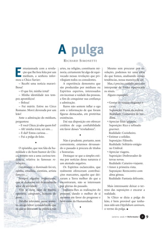 ntusiasmada com a revela-
ção que lhe fora feita por um
médium, a senhora infor-
mou a Chico Xavier:
– Recebi uma notícia maravi-
lhosa!
– O que foi, minha irmã?
– Minha identidade nos tem-
pos apostólicos!
– Beleza!
– Fui mártir. Estive no Circo
Romano. Morri devorada por um
leão!
Ante a admiração do médium,
perguntou:
– E você Chico,já sabe quem foi?
– Ah! minha irmã, sei sim…
– E daí? Estou curiosa…
– Fui a pulga do leão.
O episódio, que nos fala da hu-
mildade e do bom humor de Chi-
co, remete-nos a uma curiosa ten-
dência, relativa às famosas re-
velações.
Geralmente o iluminado foi rei,
rainha, estadista, cientista, artista
famoso…
Sempre alguém importante,
que se destacou em determinado
setor de atividade.
Não se ouve falar de lixeiro,
operário, camponês, homem do
povo…
Detalhe relevante, nesse assun-
to, amigo leitor: considerando que
os que se destacam na política, nas
artes, na religião, constituem mi-
noria, certamente há algo de equi-
vocado nessas revelações que pri-
vilegiam todos os consulentes.
A experiência demonstra que
são produzidas por médiuns ou
Espíritos espertos, interessados
em incensar a vaidade das pessoas,
a fim de conquistar sua confiança
e admiração.
Raros não sentem inflar o ego
ante a informação de que foram
figuras destacadas, em pretéritas
existências.
Daí sua disposição em oferecer
créditos de cega confiabilidade
em favor desses “reveladores”.
Não é prudente, portanto, nem
conveniente, estarmos devassan-
do o passado à procura de títulos
e honrarias.
Destaque-se que a simples esti-
ma por notícias dessa natureza é
um atestado negativo.
Os Espíritos esclarecidos, que
realmente ofereceram contribui-
ções marcantes, aqueles que dei-
xaram a Terra melhor do que a
encontraram, não se interessam
por glórias do passado.
Importa-lhes as realizações do
presente, dando o melhor de si
mesmos em favor do progresso e
bem-estar da Humanidade.
Mesmo sem procurar por re-
velações, podemos ter uma idéia
do que fomos, analisando nossas
tendências, nossa maneira de ser.
Mas, é preciso cuidado para não
interpretar de forma equivocada
os sinais.
Alguns exemplos:
• Gostar de roupas elegantes e
caras.
Suposição: Dama da realeza.
Realidade: Costureira de mo-
dista.
• Apreciar finas iguarias.
Suposição: Rico e refinado
gourmet.
Realidade: Cozinheiro.
• Estimar a solidão.
Suposição: Filósofo.
Realidade: Solitário estágio
no Umbral.
• Apreciar viagens.
Suposição: Desbravador de
terras novas.
Realidade: Caixeiro-viajante.
• Amor à primeira vista.
Suposição: Reencontro com
alma gêmea.
Realidade: Fantasia delirante.
Mais interessante deixar o ter-
reno das suposições e encarar a
realidade.
Se Chico se dizia a pulga do
leão, é bem provável que tenha-
mos sido um Dipylidium caninum,
o verme da pulga.
9Janeiro 2006 • Reformador 77
E
RICHARD SIMONETTI
A pulga
 