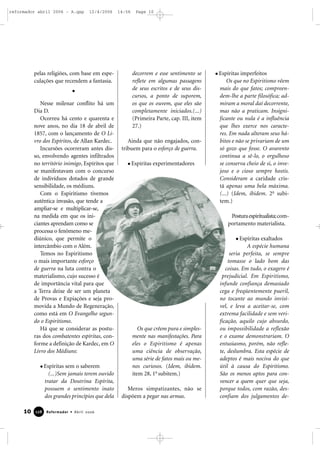pelas religiões, com base em espe-
culações que recendem a fantasia.
Nesse milenar conflito há um
Dia D.
Ocorreu há cento e quarenta e
nove anos, no dia 18 de abril de
1857, com o lançamento de O Li-
vro dos Espíritos, de Allan Kardec.
Incursões ocorreram antes dis-
so, envolvendo agentes infiltrados
no território inimigo, Espíritos que
se manifestavam com o concurso
de indivíduos dotados de grande
sensibilidade, os médiuns.
Com o Espiritismo tivemos
autêntica invasão, que tende a
ampliar-se e multiplicar-se,
na medida em que os ini-
ciantes aprendam como se
processa o fenômeno me-
diúnico, que permite o
intercâmbio com o Além.
Temos no Espiritismo
o mais importante esforço
de guerra na luta contra o
materialismo, cujo sucesso é
de importância vital para que
a Terra deixe de ser um planeta
de Provas e Expiações e seja pro-
movida a Mundo de Regeneração,
como está em O Evangelho segun-
do o Espiritismo.
Há que se considerar as postu-
ras dos combatentes espíritas, con-
forme a definição de Kardec, em O
Livro dos Médiuns:
Espíritas sem o saberem
(...)Sem jamais terem ouvido
tratar da Doutrina Espírita,
possuem o sentimento inato
dos grandes princípios que dela
decorrem e esse sentimento se
reflete em algumas passagens
de seus escritos e de seus dis-
cursos, a ponto de suporem,
os que os ouvem, que eles são
completamente iniciados.(...)
(Primeira Parte, cap. III, item
27.)
Ainda que não engajados, con-
tribuem para o esforço de guerra.
Espíritas experimentadores
Os que crêem pura e simples-
mente nas manifestações. Para
eles o Espiritismo é apenas
uma ciência de observação,
uma série de fatos mais ou me-
nos curiosos. (Idem, ibidem.
item 28, 1o
subitem.)
Meros simpatizantes, não se
dispõem a pegar nas armas.
Espíritas imperfeitos
Os que no Espiritismo vêem
mais do que fatos; compreen-
dem-lhe a parte filosófica; ad-
miram a moral daí decorrente,
mas não a praticam. Insigni-
ficante ou nula é a influência
que lhes exerce nos caracte-
res. Em nada alteram seus há-
bitos e não se privariam de um
só gozo que fosse. O avarento
continua a sê-lo, o orgulhoso
se conserva cheio de si, o inve-
joso e o cioso sempre hostis.
Consideram a caridade cris-
tã apenas uma bela máxima.
(...) (Idem, ibidem. 2o
subi-
tem.)
Posturaespiritualista;com-
portamento materialista.
Espíritas exaltados
A espécie humana
seria perfeita, se sempre
tomasse o lado bom das
coisas. Em tudo, o exagero é
prejudicial. Em Espiritismo,
infunde confiança demasiado
cega e freqüentemente pueril,
no tocante ao mundo invisí-
vel, e leva a aceitar-se, com
extrema facilidade e sem veri-
ficação, aquilo cujo absurdo,
ou impossibilidade a reflexão
e o exame demonstrariam. O
entusiasmo, porém, não refle-
te, deslumbra. Esta espécie de
adeptos é mais nociva do que
útil à causa do Espiritismo.
São os menos aptos para con-
vencer a quem quer que seja,
porque todos, com razão, des-
confiam dos julgamentos de-
10 Reformador • Abril 2006112288
reformador abril 2006 - A.qxp 12/4/2006 14:56 Page 10
 