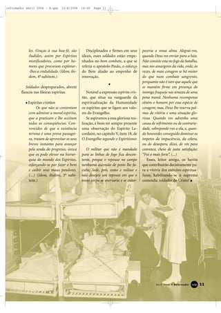 les. Graças à sua boa-fé, são
iludidos, assim por Espíritos
mistificadores, como por ho-
mens que procuram explorar-
-lhes a credulidade. (Idem, ibi-
dem, 4o
subitem.)
Soldados despreparados, abrem
flancos nas fileiras espíritas.
Espíritas cristãos
Os que não se contentam
com admirar a moral espírita,
que a praticam e lhe aceitam
todas as conseqüências. Con-
vencidos de que a existência
terrena é uma prova passagei-
ra, tratam de aproveitar os seus
breves instantes para avançar
pela senda do progresso, única
que os pode elevar na hierar-
quia do mundo dos Espíritos,
esforçando-se por fazer o bem
e coibir seus maus pendores.
(...) (Idem, ibidem, 3o
subi-
tem.)
Disciplinados e firmes em seus
ideais, esses soldados estão empe-
nhados no bom combate, a que se
referia o apóstolo Paulo, o esforço
do Bem aliado ao empenho de
renovação.
Notável a expressão espírita cris-
tão, que situa na vanguarda da
espiritualização da Humanidade
os espíritas que se ligam aos valo-
res do Evangelho.
Se aspiramos a essa gloriosa rea-
lização, é bom ter sempre presente
uma observação do Espírito La-
cordaire, no capítulo V, item 18, de
O Evangelho segundo o Espiritismo:
O militar que não é mandado
para as linhas de fogo fica descon-
tente, porque o repouso no campo
nenhuma ascensão de posto lhe fa-
culta. Sede, pois, como o militar e
não desejeis um repouso em que o
vosso corpo se enervaria e se entor-
peceria a vossa alma. Alegrai-vos,
quando Deus vos enviar para a luta.
Não consiste esta no fogo da batalha,
mas nos amargores da vida, onde, às
vezes, de mais coragem se há mister
do que num combate sangrento,
porquanto não é raro que aquele que
se mantém firme em presença do
inimigo fraqueje nas tenazes de uma
pena moral. Nenhuma recompensa
obtém o homem por essa espécie de
coragem; mas, Deus lhe reserva pal-
mas de vitória e uma situação glo-
riosa. Quando vos advenha uma
causa de sofrimento ou de contrarie-
dade, sobreponde-vos a ela, e, quan-
do houverdes conseguido dominar os
ímpetos da impaciência, da cólera,
ou do desespero, dizei, de vós para
convosco, cheio de justa satisfação:
“Fui o mais forte”. (...)
Esses, leitor amigo, os heróis
que contribuirão decisivamente pa-
ra a vitória dos exércitos espiritua-
listas, habilitando-se à suprema
comenda: soldados do Cristo!
11Abril 2006 • Reformador 112299
reformador abril 2006 - A.qxp 12/4/2006 14:56 Page 11
 