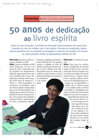 Reformador: Quando a senhora co-
meçou a trabalhar na FEB?
Rúbia: Comecei a trabalhar na FEB
ainda adolescente, no dia 5 de
março de 1956, e iniciei pela área
de expedição do Departamento
Editorial, empacotando livros que
eram remetidos pelo correio. Na-
quela época estavam sendo lança-
dos vários livros de Francisco C.
Xavier e a FEB encaminhava as
novas obras – as“novidades”– para
um imenso cadastro. Depois passei
para o setor de Almoxarifado e, em
seguida, para os setores de Corres-
pondência, Direitos Autorais, Ven-
das, e fui secretária dos presidentes
Francisco Thiesen e Juvanir Borges
de Souza. Acompanhei algumas
reformas e ampliações do Departa-
mento Editorial. Em 1972, quando
comecei a trabalhar no Setor de
Vendas, entendi que deveria ler to-
dos os livros editados pela FEB.
Não poderia atuar em vendas sem
conhecer os livros. Recorri a vários
diretores da FEB para me ajudarem
no entendimen-
to de muitas
obras.
Reformador: A senhora já era espí-
rita?
Rúbia: Nasci num lar católico.
Mesmo trabalhando há bastante
tempo na FEB, só vim a me inte-
ressar pela Doutrina Espírita com
o incentivo da médium Yvonne do
Amaral Pereira. Naquela época,
como a querida médium encon-
trava-se em dificuldades para res-
ponder sua correspondência, a
pedido do dr. Thiesen, passei
a ir à residência dela, no bairro
da Piedade, e a datilografar suas
cartas. Um belo dia, dona Yvonne
perguntou-me como eu voltaria, e
respondi-lhe que seria de ôni-
bus. Ela me ofertou o li-
vro Nas Voragens do Pe-
cado, sugerindo-me que
aproveitasse para ini-
ciar a leitura no traje-
to. Em seguida, li to-
das as obras mediúnicas
de dona Yvonne, apenas
Memórias de um Suicida
não consegui chegar ao
final.
50 anos de dedicação
ao livro espírita
Rúbia da Costa Guimarães, funcionária da Federação Espírita Brasileira até nossos dias,
completou 50 anos de trabalho com o livro espírita. Formada em secretariado, obteve
grande experiência em sua atividade de divulgação e venda do livro espírita. Em entrevis-
ta, relata episódios vividos no Departamento Editorial da FEB
RÚBIA DA COSTA GUIMARÃESEntrevista
15Abril 2006 • Reformador 113333
reformador abril 2006 - A.qxp 12/4/2006 14:57 Page 15
 