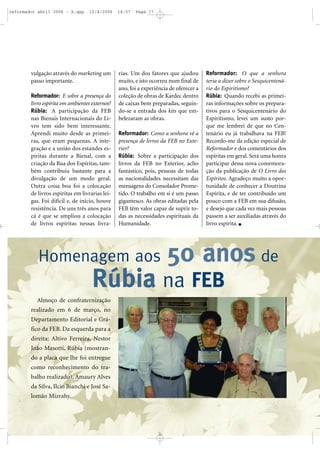 vulgação através do marketing um
passo importante.
Reformador: E sobre a presença do
livro espírita em ambientes externos?
Rúbia: A participação da FEB
nas Bienais Internacionais do Li-
vro tem sido bem interessante.
Aprendi muito desde as primei-
ras, que eram pequenas. A inte-
gração e a união dos estandes es-
píritas durante a Bienal, com a
criação da Rua dos Espíritas, tam-
bém contribuiu bastante para a
divulgação de um modo geral.
Outra coisa boa foi a colocação
de livros espíritas em livrarias lei-
gas. Foi difícil e, de início, houve
resistência. De uns três anos para
cá é que se ampliou a colocação
de livros espíritas nessas livra-
rias. Um dos fatores que ajudou
muito, e isto ocorreu num final de
ano, foi a experiência de oferecer a
coleção de obras de Kardec dentro
de caixas bem preparadas, seguin-
do-se a entrada dos kits que em-
belezaram as obras.
Reformador: Como a senhora vê a
presença de livros da FEB no Exte-
rior?
Rúbia: Sobre a participação dos
livros da FEB no Exterior, acho
fantástico, pois, pessoas de todas
as nacionalidades necessitam das
mensagens do Consolador Prome-
tido. O trabalho em si é um passo
gigantesco. As obras editadas pela
FEB têm valor capaz de suprir to-
das as necessidades espirituais da
Humanidade.
Reformador: O que a senhora
teria a dizer sobre o Sesquicentená-
rio do Espiritismo?
Rúbia: Quando recebi as primei-
ras informações sobre os prepara-
tivos para o Sesquicentenário do
Espiritismo, levei um susto por-
que me lembrei de que no Cen-
tenário eu já trabalhava na FEB!
Recordo-me da edição especial de
Reformador e dos comentários dos
espíritas em geral. Será uma honra
participar dessa nova comemora-
ção da publicação de O Livro dos
Espíritos. Agradeço muito a opor-
tunidade de conhecer a Doutrina
Espírita, e de ter contribuído um
pouco com a FEB em sua difusão,
e desejo que cada vez mais pessoas
passem a ser auxiliadas através do
livro espírita.
Almoço de confraternização
realizado em 6 de março, no
Departamento Editorial e Grá-
fico da FEB. Da esquerda para a
direita: Altivo Ferreira, Nestor
João Masotti, Rúbia (mostran-
do a placa que lhe foi entregue
como reconhecimento do tra-
balho realizado), Amaury Alves
da Silva, Ilcio Bianchi e José Sa-
lomão Mizrahy.
Homenagem aos 50 anos de
Rúbia na FEB
reformador abril 2006 - A.qxp 12/4/2006 14:57 Page 17
 