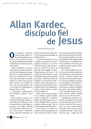 18 Reformador • Abril 2006113366
s espiritistas estudiosos
devem sempre refletir so-
bre os profundos laços que
uniam a Jesus, através dos sécu-
los, a individualidade espiritual do
Codificador da Doutrina Espírita,
Allan Kardec.
Sendo o Espiritismo a concreti-
zação da promessa feita diretamen-
te pelo Cristo,exarada pelo evange-
lista João1
era imprescindível que o
líder desse movimento de reno-
vação, que teria início na segunda
metade do século XIX, possuísse
fortes vínculos com o Mestre Ga-
lileu, com a sua messianidade, com
o seu projeto de implantação do
Reino de Deus na Terra.
A preparação e capacitação do
fiel discípulo exigiram vários
séculos.
Reencarnações especiais, ani-
mando personalidades vigorosas e
promotoras de mudanças sociais,
certamente foram consolidadas no
perpassar dos tempos, podendo
ser referenciada aquela que ani-
mou como mártir e reformador
tcheco, consoante informação do
Espírito Vianna de Carvalho, atra-
vés da abençoada mediunidade de
Divaldo Franco:
“A Divina Providência faz que
mergulhe nas sombras da Terra o
eminente Espírito de Jan Hus
[1369-1415], que se dera em sacri-
fício, no século XV, em favor da
libertação do Evangelho de Jesus.
Reencarnando-se, em Lyon, a 3 de
outubro de 1804, recebeu o nome
de Hippolyte Léon Denizard Rivail,
que trouxe a indeclinável tarefa de
modificar as estruturas do conhe-
cimento e abrir espaços para a res-
tauração do pensamento do Cristo,
conforme Ele e os seus discípulos o
haviam vivido, dezenove séculos
antes, na Palestina.”2
Muito antes, o futuro missioná-
rio da revelação espírita também
estivera exercitando o sacerdócio
druida, nas Gálias antigas, como re-
velara o Espírito Zéfiro, com quem
mantivera sólida amizade, “que os
séculos fortaleceriam ainda mais”.3
Desta forma, ao perceber nos
fenômenos das mesas girantes, em
Paris, pelos idos de 1855,“o surgi-
mento de uma nova lei”, o pedago-
go francês Denizard Rivail inicia-
ria fascinante jornada em sua vida,
impulsionado pelos antigos ideais
de renovação e, a exemplo de Cris-
tóvão Colombo (1451-1506), des-
vendaria um novo mundo: o Mun-
do dos Espíritos.
Seus contatos preliminares com
diversas personalidades espirituais
são momentos em que revela pers-
picácia e lucidez; domínio das
emoções; controle perfeito duran-
te os formosos diálogos mantidos
na intimidade de sua residência e
das famílias Baudin e Roustan, e
mais tarde nos salões de trabalho,
de estudo e intercâmbio mediúni-
co da Sociedade Parisiense de Es-
tudos Espíritas (SPEE), fundada
por ele em 1o
de abril de 1858.
O Codificador, sentindo-se am-
parado pelo Espírito de Verdade,
seu guia e protetor, que se lhe reve-
lara em reunião de 25 de março de
1856, em casa de senhor Baudin,
operando como médium uma de
suas filhas, percebe, a partir desse
encontro, que a missão que lhe
Allan Kardec,
discípulo fiel
de Jesus
O
ADILTON PUGLIESE
reformador abril 2006 - A.qxp 12/4/2006 14:57 Page 18
 