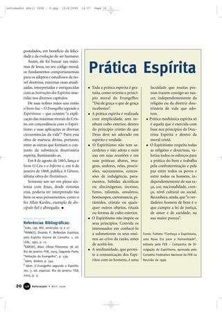 postulados, em benefício da felici-
dade e da evolução do ser humano.
Assim, ele foi buscar nas máxi-
mas de Jesus, no seu código moral,
os fundamentos comportamentais
para os adeptos e estudiosos da no-
vel doutrina, máximas essas atuali-
zadas, interpretadas e enriquecidas
com as Instruções dos Espíritos inse-
ridas nos diversos capítulos.
De suas nobres mãos saiu então
o livro-luz – O Evangelho segundo o
Espiritismo – que contém “a expli-
cação das máximas morais do Cris-
to, em concordância com o Espiri-
tismo e suas aplicações às diversas
circunstâncias da vida”.6
Paira essa
obra de essência divina, portanto,
entre as outras que formam o con-
junto da substância doutrinária
espírita, iluminando-as.
Em 8 de agosto de 1865, lança o
livro O Céu e o Inferno e, em 6 de
janeiro de 1868, publica A Gênese,
última obra do Pentateuco.
Somente um ser em plena sin-
tonia com Jesus, desde remotas
eras, poderia ter interpretado tão
bem os seus pensamentos, como o
fez Allan Kardec, exemplo de dis-
cípulo fiel e abnegado.
Referências Bibliográficas:
1
João, cap. XIV, versículos 15 a 17.
2
FRANCO, Divaldo P. Reflexões Espíritas,
pelo Espírito Vianna de Carvalho. 1. ed.
LEAL, 1991, p. 12.
4
KARDEC, Allan. Obras Póstumas. 38. ed.
Rio de Janeiro: FEB, 2005, Segunda Parte,
“Imitação do Evangelho”, p. 339.
5
Idem, ibidem, p. 340.
6
Idem. O Evangelho segundo o Espiritis-
mo. 3. ed. especial. Rio de Janeiro: FEB,
2005, p. 3.
20 Reformador • Abril 2006113388
Prática Espírita
Toda a prática espírita é gra-
tuita, como orienta o princí-
pio moral do Evangelho:
“Dai de graça o que de graça
recebestes”.
A prática espírita é realizada
com simplicidade, sem ne-
nhum culto exterior, dentro
do princípio cristão de que
Deus deve ser adorado em
espírito e verdade.
O Espiritismo não tem sa-
cerdotes e não adota e nem
usa em suas reuniões e em
suas práticas: altares, ima-
gens, andores, velas, procis-
sões, sacramentos, conces-
sões de indulgência, para-
mentos, bebidas alcoólicas
ou alucinógenas, incenso,
fumo, talismãs, amuletos,
horóscopos, cartomancia, pi-
râmides, cristais ou quais-
quer outros objetos, rituais
ou formas de culto exterior.
O Espiritismo não impõe os
seus princípios. Convida os
interessados em conhecê-lo
a submeterem os seus ensi-
nos ao crivo da razão, antes
de aceitá-los.
A mediunidade, que permi-
te a comunicação dos Espí-
ritos com os homens, é uma
faculdade que muitas pes-
soas trazem consigo ao nas-
cer, independentemente da
religião ou da diretriz dou-
trinária de vida que ado-
tem.
Prática mediúnica espírita só
é aquela que é exercida com
base nos princípios da Dou-
trina Espírita e dentro da
moral cristã.
O Espiritismo respeita todas
as religiões e doutrinas, va-
loriza todos os esforços para
a prática do bem e trabalha
pela confraternização e pela
paz entre todos os povos e
entre todos os homens, in-
dependentemente de sua ra-
ça, cor, nacionalidade, cren-
ça, nível cultural ou social.
Reconhece,ainda,que“o ver-
dadeiro homem de bem é o
que cumpre a lei de justiça,
de amor e de caridade, na
sua maior pureza”.
Fonte: Folheto “Conheça o Espiritismo,
uma Nova Era para a Humanidade”,
editado pela FEB – Campanha de Di-
vulgação do Espiritismo, aprovada pelo
Conselho Federativo Nacional da FEB na
Reunião de 1996.
reformador abril 2006 - A.qxp 12/4/2006 14:57 Page 20
 