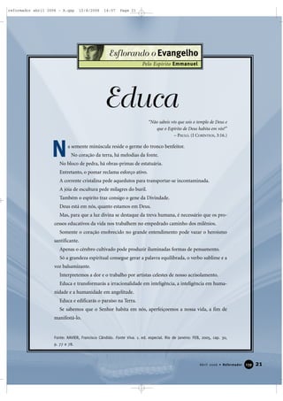 21Abril 2006 • Reformador 113399
Esflorando o Evangelho
Pelo Espírito Emmanuel
“Não sabeis vós que sois o templo de Deus e
que o Espírito de Deus habita em vós?”
– PAULO. (I CORÍNTIOS, 3:16.)
Educa
a semente minúscula reside o germe do tronco benfeitor.
No coração da terra, há melodias da fonte.
No bloco de pedra, há obras-primas de estatuária.
Entretanto, o pomar reclama esforço ativo.
A corrente cristalina pede aquedutos para transportar-se incontaminada.
A jóia de escultura pede milagres do buril.
Também o espírito traz consigo o gene da Divindade.
Deus está em nós, quanto estamos em Deus.
Mas, para que a luz divina se destaque da treva humana, é necessário que os pro-
cessos educativos da vida nos trabalhem no empedrado caminho dos milênios.
Somente o coração enobrecido no grande entendimento pode vazar o heroísmo
santificante.
Apenas o cérebro cultivado pode produzir iluminadas formas de pensamento.
Só a grandeza espiritual consegue gerar a palavra equilibrada, o verbo sublime e a
voz balsamizante.
Interpretemos a dor e o trabalho por artistas celestes de nosso acrisolamento.
Educa e transformarás a irracionalidade em inteligência, a inteligência em huma-
nidade e a humanidade em angelitude.
Educa e edificarás o paraíso na Terra.
Se sabemos que o Senhor habita em nós, aperfeiçoemos a nossa vida, a fim de
manifestá-lo.
Fonte: XAVIER, Francisco Cândido. Fonte Viva. 1. ed. especial. Rio de Janeiro: FEB, 2005, cap. 30,
p. 77 e 78.
N
reformador abril 2006 - A.qxp 12/4/2006 14:57 Page 21
 