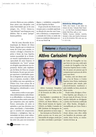 extremis, Maria aos seus cuidados.
Jesus amou seus discípulos com
tanta fraternidade que os fez seus
amigos. (Jo., 15:14.) Amou-os,
“não obstante”suas fraquezas, seus
defeitos. Não os amou “porque”
fossem perfeitos.
Não há como discordar da in-
terpretação do Mentor de Chico
Xavier. Aqueles que se reúnem em
nome do Cristo para estudar, vi-
venciar e divulgar a Doutrina Es-
pírita à frente da Casa Espírita,
sentem necessidade de se fortale-
cer moral e espiritualmente na re-
ciprocidade do amor fraterno. O
mandamento era “novo” porque
era dirigido especialmente aos res-
ponsáveis diretos pela implanta-
ção do Reino de Deus no coração
dos homens. Eis por que será sem-
pre oportuno e confortador, quan-
do os dirigentes de uma casa espí-
rita se reunirem, recordar o Rabi
da Galiléia com seus apóstolos na
Última Ceia. Com certeza Ele se
fará presente por intermédio de seus
Mensageiros, relembrando o novo
mandamento.
Jesus amou a todos os seus após-
tolos indistintamente, nada obstan-
te as dificuldades e os dramas que
portavam na alma, assim como nós
que compomos uma casa espírita.
Fomos convocados, tal como os
apóstolos, e, por isso, devemos nos
amar, exercitando a fraternidade,
que se constitui de compreensão,
tolerância e indulgência. Que na
intimidade da faina cristã cultive-
mos a reciprocidade do amor cris-
tão entre nós, para nos tornarmos
dignos e verdadeiros companhei-
ros dos Espíritos do Bem.
O que seria de nós, frente à con-
vocação para a escalada espiritual,
na direção de uma das suas Casas,
sem a tolerância, a compreensão e
a amizade do Cristo, se ainda não
temos as condições ideais para ser-
vir na sua Seara?
Referências Bibliográficas:
1
ROPS, Henri Daniel. A vida diária nos
tempos de Jesus. Tradução Neyd Siquei-
ra. 1. ed. São Paulo: Sociedade Religiosa
Edição Vida Nova, 1983, p. 230.
2
XAVIER, Francisco Cândido. Caminho,
Verdade e Vida, pelo Espírito Emmanuel.
26. ed. Rio de Janeiro: FEB, 2006, cap. 179,
p. 373 e 374.
24 Reformador • Abril 2006114422
Altivo Carissimi Pamphiro
desencarnou, aos 67 anos, no dia
17 de fevereiro de 2006, no Rio
de Janeiro.
Era fundador e presidente do
Centro Espírita Léon Denis
(CELD), em Bento Ribeiro, e da
Obra Social Antonio de Aquino
(OSAA), na Mallet. Contador do
IRB (Instituto de Resseguros do
Brasil), aposentou-se nesse cargo.
Sua iniciação na Doutrina Es-
pírita ocorreu aos 16 anos, por
intermédio de amigos, sendo por
um deles convidado a participar
do Culto do Evangelho no Lar,
que fazia em sua casa, onde após
o estudo do Evangelho à luz da
Doutrina Espírita havia o traba-
lho de passes em pessoas que lá
compareciam à procura de alívio
para suas dores.
Fundou, com um desses ami-
gos, o Lar de Teresa e o Centro
Espírita Léon Denis, instituições
que primam pelo estudo, pelo
desenvolvimento mediúnico e
pelo trabalho no bem, através de
obras sociais.
Desde então, divulgou a Dou-
trina Espírita, que abraçou, e o
fez por mais de 40 anos. Foi um
espírita dedicado na divulgação
e prática da Doutrina codificada
por Allan Kardec, divulgada e
exemplificada por Léon Denis e
outros.
Em seu retorno à Pátria Espi-
ritual, deixou uma obra sólida
em benefício do próximo, apli-
cando, dessa forma, os ensina-
mentos de Jesus.
Altivo Carissimi Pamphiro
Retorno à Pátria Espiritual
reformador abril 2006 - B.qxp 12/4/2006 15:04 Page 24
 