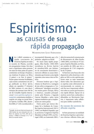 25Abril 2006 • Reformador 114433
ão é difícil constatar-se o
rápido crescimento da
Doutrina Espírita em todos
os recantos do Planeta, ocorrido
em pouquíssimo tempo. Em doze
anos o Espiritismo estava presente
em mais de trinta países de quatro
continentes: na Europa (18 países),
nas Américas (8 países), na África
(5 países) e na Ásia (6 países).*
Foram quase trezentas localidades,
cujos nomes comentamos em arti-
go publicado na Revue Spirite,
edição em espanhol, 3o
trimestre
de 2004 (número 4), com discri-
minação das mesmas num link do
site do Conselho Espírita Interna-
cional (www.spiritist.org/larevis-
taespirita); comentamos também a
respeito em artigo no jornal Mun-
do Espírita, Curitiba (PR), dezem-
bro/2004, no
1.445, reconhecendo a
incomparável dimensão que o Es-
piritismo adquiriu no Brasil.
No início desta rápida propa-
gação, Allan Kardec (1804-1869)
reconheceu na Revista Espírita
de setembro/1858, este fenôme-
no de crescimento doutrinário e
merecem reflexão as causas deter-
minantes que levaram a esta rápida
expansão, coisa nunca vista na His-
tória.
Devemos lembrar que o Espi-
ritismo no Brasil teve a vantagem
de não sofrer a estagnação e o“en-
colhimento” ideológico ocorridos
em muitos países (Europa, África
e América), causados principal-
mente pela Primeira e Segunda
Guerras Mundiais e pelos vários
regimes totalitários que se implan-
taram em vários países.
Outro ponto que merece des-
taque foi a fundação do Conse-
lho Espírita Internacional (28/11/
/1992), em Madrid (Espanha), que
já promoveu Congressos Espíritas
Mundiais no Brasil (1995),em Por-
tugal (1998), na Guatemala (2001),
além da memorável comemoração
do Bicentenário de Allan Kardec
(1804-2004), ocorrida no 4o
Con-
gresso Espírita Mundial, em Paris,
em outubro de 2004, que teve a
participação de 1.763 congressis-
tas de 33 países.
Se fizermos uma busca dos sites
disponíveis sobre doutrinas e reli-
giões na Web, os sites espíritas apa-
recem entre os mais numerosos
dentre todos. Isto demonstra que
os espíritas estão efetivamente se
movimentando no contexto so-
cial. Por isso é importante refletir-
mos sobre as causas que levaram a
esta rápida difusão. Apesar de os
motivos serem bem conhecidos e
difundidos no Movimento Espí-
rita, é importante neles refletir-
mos para melhor assimilá-los.
As causas do sucesso da
difusão espírita
Se bem pensarmos na realidade
da Doutrina Espírita e aproveitar-
mos diversas reflexões feitas por
Espiritismo:
as causas de sua
rápida propagação
WASHINGTON LUIZ FERNANDES
N
*N. da R.: Na Revista Espírita de janeiro de
1869, Kardec faz uma estimativa de 4 mi-
lhões de espíritas nos EUA, 600 mil na
França, 1 milhão na Europa e 6 a 7 mi-
lhões no mundo inteiro.
reformador abril 2006 - B.qxp 12/4/2006 15:04 Page 25
 