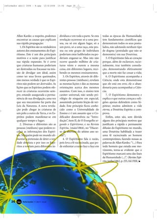 Allan Kardec a respeito, podemos
encontrar as causas que explicam
sua rápida propagação:
1.Os Espíritos são os verdadeiros
autores dos ensinamentos do Espi-
ritismo. Este é um dos principais
motivos e a razão para justificar
sua rápida expansão. Se é certo
que criaturas humanas poderiam
ser destruídas ou fracassar na mis-
são de divulgar um ideal, assim
como ter seus livros queimados,
não menos verdade é que os Espí-
ritos não podem ser destruídos. As
lições que os Espíritos podem ofe-
recer às criaturas ocorrerão sem-
pre, estando assegurada a perma-
nência de sua divulgação, uma vez
que seu mecanismo faz parte das
Leis da Natureza. A nova revela-
ção pode chegar às criaturas de
um pólo a outro da Terra, e os Es-
píritos podem manifestar-se em
qualquer tempo e lugar;
2. Diversas e diferentes são as
pessoas (médiuns) que podem re-
ceber as informações dos Espíri-
tos. Ninguém pode no mundo ali-
mentar a pretensão de deter a ver-
dade absoluta e por isso os Espí-
ritos a revelam para diferentes in-
divíduos e em toda a parte. Se esta
revelação ocorresse só a uma pes-
soa, ou só em algum lugar, só a
um povo, só a uma raça, esta pes-
soa ou este grupo de indivíduos
poderiam estar ludibriados ou po-
deriam enganar-se. Mas isto não
ocorre quando milhões de cria-
turas vêem e ouvem a mesma
coisa, em diferentes lugares, rece-
bendo os mesmos ensinamentos;
3. Os Espíritos, através de dife-
rentes pessoas (médiuns), revelam
as mesmas lições e dão as mesmas
orientações acerca dos mesmos
assuntos. Com isso, o ensino tem
caráter universal, não sendo pri-
vilégio de ninguém em especial,
assumindo portanto feição de ver-
dade. Este princípio ficou conhe-
cido como a Universalidade do
Ensino e é um assunto que o Co-
dificador desenvolveu na “Intro-
dução”, item II, de O Evangelho se-
gundo o Espiritismo, e na Revista
Espírita, (maio/1864), no “Discur-
so de abertura do sétimo ano so-
cial”;
4. O Espiritismo fala à razão,
pois leva a fé raciocinada, que po-
de enfrentar a razão face a face em
todas as épocas da Humanidade;
tem fundamentos científicos que
demonstram todos os seus postu-
lados, não adotando nenhum tipo
de dogma (postulado que não se
demonstra) em sua Doutrina;
5. O Espiritismo fala ao coração
porque, além de esclarecer, racio-
nalmente, traz também consola-
ção, demonstrando efetivamente
que a morte não faz cessar a vida;
6. O Espiritismo acompanha a
Ciência; onde esta demonstrasse
que ele está em erro, ele o aban-
donaria para acompanhar a Ciên-
cia;
7. O Espiritismo demonstra e
explica o que outras crenças e reli-
giões apenas defendem como hi-
pótese; muitos admitem a vida
eterna, a Doutrina Espírita a com-
prova.
Enfim, estes são, sem dúvida
alguns dos principais motivos que
justificam a rápida e permanente
difusão do Espiritismo no mundo,
uma Doutrina habilitada a trazer
uma fé raciocinada ao homem
contemporâneo, fazendo nossas as
palavras de Allan Kardec:“(...) Para
todo homem que estuda esse mo-
vimento, torna-se evidente que o
Espiritismo marcará uma das fases
da Humanidade (...)”. (Revista Espí-
rita,junho/1862,p.255,Ed.FEB.)
26 Reformador • Abril 2006114444
reformador abril 2006 - B.qxp 12/4/2006 15:04 Page 26
 