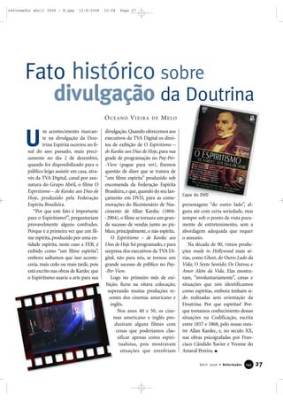 27Abril 2006 • Reformador 114455
m acontecimento marcan-
te na divulgação da Dou-
trina Espírita ocorreu no fi-
nal do ano passado, mais preci-
samente no dia 2 de dezembro,
quando foi disponibilizado para o
público leigo assistir em casa, atra-
vés da TVA Digital, canal por assi-
natura do Grupo Abril, o filme O
Espiritismo – de Kardec aos Dias de
Hoje, produzido pela Federação
Espírita Brasileira.
“Por que este fato é importante
para o Espiritismo?”, perguntariam
provavelmente alguns confrades.
Porque é a primeira vez que um fil-
me espírita, produzido por uma en-
tidade espírita, neste caso a FEB, é
exibido como “um filme espírita”,
embora saibamos que isso aconte-
ceria, mais cedo ou mais tarde, pois
está escrito nas obras de Kardec que
o Espiritismo usaria a arte para sua
divulgação.Quando oferecemos aos
executivos da TVA Digital os direi-
tos de exibição de O Espiritismo –
de Kardec aos Dias de Hoje, para sua
grade de programação no Pay-Per-
-View (pague para ver), fizemos
questão de dizer que se tratava de
“um filme espírita” produzido sob
encomenda da Federação Espírita
Brasileira,e que,quando do seu lan-
çamento em DVD, para as come-
morações do Bicentenário de Nas-
cimento de Allan Kardec (1804-
-2004), o filme se tornara um gran-
de sucesso de vendas junto ao pú-
blico, principalmente, o não espírita.
O Espiritismo – de Kardec aos
Dias de Hoje foi programado, e para
surpresa dos executivos da TVA Di-
gital, não para nós, se tornou um
grande sucesso de público no Pay-
-Per-View.
Logo no primeiro mês de exi-
bição, ficou na oitava colocação,
superando muitas produções re-
centes dos cinemas americano e
inglês.
Nos anos 40 e 50, os cine-
mas americano e inglês pro-
duziram alguns filmes com
cenas que poderíamos clas-
sificar apenas como espiri-
tualistas, pois mostravam
situações que envolviam
personagens “do outro lado”, al-
guns até com certa seriedade, mas
sempre sob o ponto de vista pura-
mente de entretenimento, sem a
abordagem adequada que requer
o assunto.
Na década de 90, vimos produ-
ções made in Hollywood mais sé-
rias, como Ghost, do Outro Lado da
Vida; O Sexto Sentido; Os Outros; e
Amor Além da Vida. Elas mostra-
ram, “involuntariamente”, cenas e
situações que nós identificamos
como espíritas, embora tenham si-
do realizadas sem orientação da
Doutrina. Por que espíritas? Por-
que tomamos conhecimento dessas
situações na Codificação, escrita
entre 1857 e 1868, pelo nosso mes-
tre Allan Kardec, e, no século XX,
nas obras psicografadas por Fran-
cisco Cândido Xavier e Yvonne do
Amaral Pereira.
Fato histórico sobre
divulgação da Doutrina
OCEANO VIEIRA DE MELO
U
Capa do DVD
reformador abril 2006 - B.qxp 12/4/2006 15:04 Page 27
 
