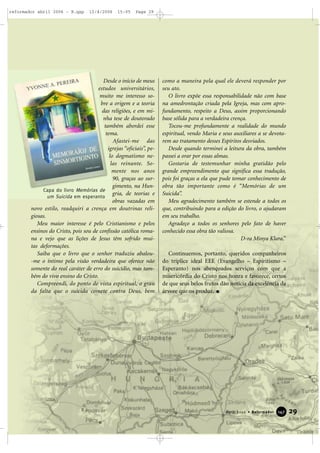 Desde o início de meus
estudos universitários,
muito me interesso so-
bre a origem e a teoria
das religiões, e em mi-
nha tese de doutorado
também abordei esse
tema.
Afastei-me das
igrejas “oficiais”, pe-
lo dogmatismo ne-
las reinante. So-
mente nos anos
90, graças ao sur-
gimento, na Hun-
gria, de teorias e
obras vazadas em
novo estilo, readquiri a crença em doutrinas reli-
giosas.
Meu maior interesse é pelo Cristianismo e pelos
ensinos do Cristo, pois sou de confissão católica roma-
na e vejo que as lições de Jesus têm sofrido mui-
tas deformações.
Saiba que o livro que o senhor traduziu abalou-
-me o íntimo pela visão verdadeira que oferece não
somente do real caráter de erro do suicídio, mas tam-
bém do vivo ensino do Cristo.
Compreendi, do ponto de vista espiritual, o grau
da falta que o suicida comete contra Deus, bem
como a maneira pela qual ele deverá responder por
seu ato.
O livro expõe essa responsabilidade não com base
na amedrontação criada pela Igreja, mas com apro-
fundamento, respeito a Deus, assim proporcionando
base sólida para a verdadeira crença.
Tocou-me profundamente a realidade do mundo
espiritual, vendo Maria e seus auxiliares a se devota-
rem ao tratamento desses Espíritos desviados.
Desde quando terminei a leitura da obra, também
passei a orar por essas almas.
Gostaria de testemunhar minha gratidão pelo
grande empreendimento que significa essa tradução,
pois foi graças a ela que pude tomar conhecimento de
obra tão importante como é “Memórias de um
Suicida”.
Meu agradecimento também se estende a todos os
que, contribuindo para a edição do livro, o ajudaram
em seu trabalho.
Agradeço a todos os senhores pelo fato de haver
conhecido essa obra tão valiosa.
D-ra Minya Klara.”
Continuemos, portanto, queridos companheiros
do tríplice ideal EEE (Evangelho – Espiritismo –
Esperanto) nos abençoados serviços com que a
misericórdia do Cristo nos honra e favorece, certos
de que seus belos frutos dão notícia da excelência da
árvore que os produz.
29Abril 2006 • Reformador 114477
Capa do livro Memórias de
um Suicida em esperanto
reformador abril 2006 - B.qxp 12/4/2006 15:05 Page 29
 
