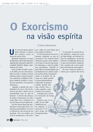 m curso de apenas quatro
meses reforçou o exército
dos católicos contra as
forças do mal na Terra.
Intitulado“Exorcismo e a oração
da libertação”,ele foi oferecido,pelo
segundo ano consecutivo, pela Uni-
versidade Pontifícia Regina Apos-
tolorum, de Roma.
Entre outubro de 2005 e janei-
ro de 2006, cerca de 120 matricu-
lados de todo o mundo ouviram
palestras sobre os aspectos pasto-
rais, espirituais, teológicos, litúr-
gicos, médicos, jurídicos e crimi-
nais do satanismo e da possessão
demoníaca.
Segundo a opinião dos coor-
denadores do curso, “não há dú-
vida de que hoje o diabo está se
intrometendo mais na vida do
homem”. A maioria dos alunos é
de padres interessados em saber
como lidar com o demônio no
caso de topar com ele algum dia.
Um dos alunos disse que deci-
diu fazer o curso após viver a “ex-
periência perturbadora” de ouvir
a confissão de uma jovem da sua
paróquia. “Sua voz mudou, seu
rosto se transformou e ela come-
çou a falar em uma língua que
não conhecia”, afirmou.
Um dos professores do curso é
bastante conhecido na área do
exorcismo. O Pe. Gabriele Nanni
relacionou quatro sinais definiti-
vos de que se trata de uma posses-
são demoníaca, e não de proble-
mas psicológicos: “Quando al-
guém fala ou entende línguas que
normalmente não conhece; quan-
do sua força física é despropor-
cional ao tamanho do seu
corpo ou à idade; quando
se torna repentinamente
conhecedor de práticas
ocultas; quando tem
uma aversão física a
coisas sagradas, como
a hóstia ou as orações”.
O desafio para os futu-
ros “exorcistas” da Europa
é grande.
Estima-se que só na
Itália, há até 5.000
membros de sei-
tas satânicas. E
jovens de 17 a 25
anos seriam até
três quartos desse
total.
O exorcismo foi assunto de vá-
rias reflexões e artigos por parte
de Allan Kardec em diversos tre-
chos da Codificação e da Revista
Espírita. O Codificador deixou cla-
ro que seria necessário compreen-
der a questão sob a nova roupa-
gem conceitual da visão espírita.
No novo contexto, Kardec es-
clarece que o espírito das trevas,
CARLOS ABRANCHES
O Exorcismo
na visão espírita
U
30 Reformador • Abril 2006114488
reformador abril 2006 - B.qxp 12/4/2006 15:05 Page 30
 