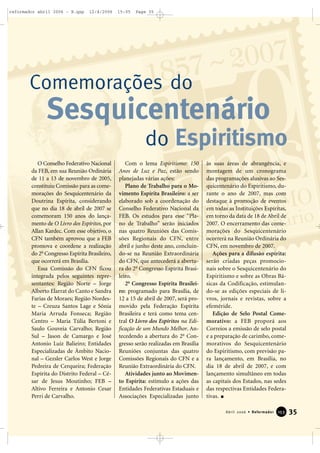 35Abril 2006 • Reformador 115533
O Conselho Federativo Nacional
da FEB, em sua Reunião Ordinária
de 11 a 13 de novembro de 2005,
constituiu Comissão para as come-
morações do Sesquicentenário da
Doutrina Espírita, considerando
que no dia 18 de abril de 2007 se
comemoram 150 anos do lança-
mento de O Livro dos Espíritos, por
Allan Kardec. Com esse objetivo, o
CFN também aprovou que a FEB
promova e coordene a realização
do 2o
Congresso Espírita Brasileiro,
que ocorrerá em Brasília.
Essa Comissão do CFN ficou
integrada pelos seguintes repre-
sentantes: Região Norte – Jorge
Alberto Elarrat do Canto e Sandra
Farias de Moraes; Região Nordes-
te – Creuza Santos Lage e Sônia
Maria Arruda Fonseca; Região
Centro – Maria Túlia Bertoni e
Saulo Gouveia Carvalho; Região
Sul – Jason de Camargo e José
Antonio Luiz Balieiro; Entidades
Especializadas de Âmbito Nacio-
nal – Gezsler Carlos West e Jorge
Pedreira de Cerqueira; Federação
Espírita do Distrito Federal – Cé-
sar de Jesus Moutinho; FEB –
Altivo Ferreira e Antonio Cesar
Perri de Carvalho.
Com o lema Espiritismo: 150
Anos de Luz e Paz, estão sendo
planejadas várias ações:
Plano de Trabalho para o Mo-
vimento Espírita Brasileiro: a ser
elaborado sob a coordenação do
Conselho Federativo Nacional da
FEB. Os estudos para esse “Pla-
no de Trabalho” serão iniciados
nas quatro Reuniões das Comis-
sões Regionais do CFN, entre
abril e junho deste ano, concluin-
do-se na Reunião Extraordinária
do CFN, que antecederá a abertu-
ra do 2o
Congresso Espírita Brasi-
leiro.
2o
Congresso Espírita Brasilei-
ro: programado para Brasília, de
12 a 15 de abril de 2007, será pro-
movido pela Federação Espírita
Brasileira e terá como tema cen-
tral O Livro dos Espíritos na Edi-
ficação de um Mundo Melhor. An-
tecedendo a abertura do 2o
Con-
gresso serão realizadas em Brasília
Reuniões conjuntas das quatro
Comissões Regionais do CFN e a
Reunião Extraordinária do CFN.
Atividades junto ao Movimen-
to Espírita: estímulo a ações das
Entidades Federativas Estaduais e
Associações Especializadas junto
às suas áreas de abrangência, e
montagem de um cronograma
das programações alusivas ao Ses-
quicentenário do Espiritismo, du-
rante o ano de 2007, mas com
destaque à promoção de eventos
em todas as Instituições Espíritas,
em torno da data de 18 de Abril de
2007. O encerramento das come-
morações do Sesquicentenário
ocorrerá na Reunião Ordinária do
CFN, em novembro de 2007.
Ações para a difusão espírita:
serão criadas peças promocio-
nais sobre o Sesquicentenário do
Espiritismo e sobre as Obras Bá-
sicas da Codificação, estimulan-
do-se as edições especiais de li-
vros, jornais e revistas, sobre a
efeméride.
Edição de Selo Postal Come-
morativo: a FEB proporá aos
Correios a emissão de selo postal
e a preparação de carimbo, come-
morativos do Sesquicentenário
do Espiritismo, com previsão pa-
ra lançamento, em Brasília, no
dia 18 de abril de 2007, e com
lançamento simultâneo em todas
as capitais dos Estados, nas sedes
das respectivas Entidades Federa-
tivas.
Comemorações do
do Espiritismo
Sesquicentenário
reformador abril 2006 - B.qxp 12/4/2006 15:05 Page 35
 