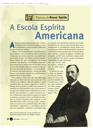 36 Reformador • Abril 2006115544
Páginas da Revue Spirite
lgumas pessoas perguntam por que a Doutri-
na Espírita não é a mesma no antigo e no no-
vo continentes e em que consiste a diferença.
É o que tentaremos explicar.
Como se sabe, as manifestações ocorreram em to-
dos os tempos, tanto na Europa quanto na América,
e hoje, que nos damos conta da coisa, lembramos
uma porção de fatos que tinham passado desperce-
bidos, muitos dos quais consignados em escritos
autênticos. Mas esses fatos eram isolados; nestes últi-
mos tempos eles se produziram nos Estados Unidos
numa escala bastante ampla para despertar a atenção
geral dos dois lados do Atlântico. A extrema liberda-
de existente nesse país favoreceu a eclosão das idéias
novas, e é por isto que os Espíritos o escolheram para
primeiro teatro de seus ensinos.
Ora, acontece muitas vezes que uma idéia surge
num país e se desenvolve em outro, como se vê nas
ciências e na indústria. Sob esse aspecto, o gênio
americano deu suas provas e nada tem a invejar à
Europa; mas, se excede em tudo o que concerne ao
comércio e às artes mecânicas, não se pode recusar à
Europa o das ciências morais e filosóficas. Em conse-
qüência dessa diferença no caráter normal dos po-
vos, o Espiritismo experimental ocupava seu espaço
na América, enquanto a teoria e a filosofia encontra-
vam na Europa elementos mais propícios ao seu
desenvolvimento. Assim, foi lá que nasceu, conquis-
tando, em poucos anos, o primeiro lugar. Ali os fatos
inicialmente despertaram a curiosidade; porém,
uma vez constatados e satisfeita a curiosidade, logo
se cansaram das experiências materiais sem resulta-
dos positivos. Já o mesmo não ocorreu desde que se
desdobraram as conseqüências morais desses mes-
mos fatos para o futuro da Humanidade. A partir daí
o Espiritismo tomou posição entre as ciências filosó-
ficas; marchou a passos de gigante, a despeito dos
obstáculos que lhe foram suscitados, porque satisfa-
zia às aspirações das massas, porque prontamente
compreenderam que vinha preen-
cher um imenso vazio
nas crenças e resolver o
que até então parecia
insolúvel.
A América foi, pois,
o berço do Espiritis-
mo, mas foi na Euro-
pa que ele cresceu e fez
suas humanidades. Isto
é motivo para a Amé-
rica ficar enciuma-
da? Não, porque
noutros pontos
ela levou van-
tagem. Não
A Escola Espírita
A
James Hervey Hyslop foi um dos pioneiros do
Espiritismo experimental nos Estados Unidos.
Americana
reformador abril 2006 - B.qxp 12/4/2006 15:05 Page 36
 