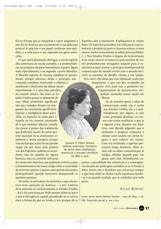 foi na Europa que as máquinas a vapor surgiram? e
não foi na América que encontraram a sua aplicação
prática? A cada um o seu papel, conforme suas apti-
dões, e a cada povo o seu, segundo seu gênio parti-
cular.
O que particularmente distingue a escola espírita
dita americana da escola européia é a predominân-
cia, na primeira, da parte fenomênica, à qual se ligam
mais especialmente, e na segunda, a parte filosófica.
A filosofia espírita da Europa espalhou-se pronta-
mente, porque ofereceu, desde o princípio, um
conjunto completo, mostrando o objetivo e
ampliando o horizonte das idéias; incon-
testavelmente, é a que hoje prevalece
no mundo inteiro. Até hoje os Es-
tados Unidos pouco se afastaram de
suas idéias primitivas; significará
isto que, isolados, ficarão na reta-
guarda do movimento geral? Seria
injuriar a inteligência desse povo.
Aliás, os Espíritos lá estão para o
impelir na via comum, ensinando
ali o que ensinam alhures; triunfa-
rão pouco a pouco das resistências
que poderiam nascer do amor-pró-
prio nacional. Se os americanos re-
pelissem a teoria européia, porque
vem da Europa, aceitá-la-ão quando
surgir em seu meio, pela própria
voz dos Espíritos; cederão ao ascen-
dente, não da opinião de alguns
homens, mas ao controle universal
do ensino dos Espíritos, esse poderoso critério, como
o demonstramos em nosso artigo sobre a autoridade
da doutrina espírita; é apenas uma questão de tempo,
principalmente quando houverem desaparecido as
questões pessoais.
De todos os princípios da doutrina, o que encon-
trou mais oposição na América – e por América
deve entender-se exclusivamente os Estados Unidos
– foi o da reencarnação. Pode mesmo dizer-se que é
a única divergência capital, prendendo-se as outras
mais à forma do que ao fundo, e isto porque ali os
Espíritos não a ensinaram. Expliquemos as razões
disto. Os Espíritos procedem em toda parte com sa-
bedoria e prudência; para se fazerem aceitar, evitam
chocar muito bruscamente as idéias preconcebidas.
(...) Nos Estados Unidos o dogma da reencarnação
teria vindo chocar-se contra os preconceitos de cor,
tão profundamente arraigados naquele país; o es-
sencial era fazer aceitar o princípio fundamental da
comunicação do mundo visível com o mundo invi-
sível; as questões de detalhe viriam a seu tempo.
Ora, não é duvidoso que esse obstáculo acabe por
desaparecer, e que um dos resultados da
guerra civil atual seja o gradativo en-
fraquecimento de preconceitos, ver-
dadeira anomalia numa nação tão
liberal.
Se, de maneira geral, a idéia da
reencarnação ainda não é aceita
nos Estados Unidos, ela o é indi-
vidualmente por alguns, se não
como princípio absoluto, ao me-
nos com certas restrições, o que já
é alguma coisa. Quanto aos Espí-
ritos, sem dúvida julgando que o
momento é propício, começam a
ensinar com cautela em certos lu-
gares e sem rodeios em outros.
Uma vez levantada, a questão per-
correrá longa distância. Aliás, te-
mos sob os olhos comunicações já
antigas, obtidas naquele país, nas
quais, sem estar formalmente ex-
pressa, a pluralidade das existências é a conseqüên-
cia forçada dos princípios emitidos; aí se vê brotar a
idéia. Assim, não é duvidoso que, em pouco tempo,
o que hoje ainda se chama escola americana fundir-
-se-á na grande unidade que se estabelece por toda
parte.
ALLAN KARDEC
Fonte: Revue Spirite (Revista Espírita) – maio de 1864, 2. ed.
FEB. Transcrição parcial, p. 200 a 202.
37Abril 2006 • Reformador 115555
Leonore E. Piper, famosa
médium americana. Portadora
de vários dons mediúnicos,
prestou-se a estudos científicos
de 1885 a 1915
reformador abril 2006 - B.qxp 12/4/2006 15:05 Page 37
 