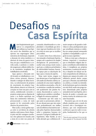 Desafios na
Casa Espírita
uito freqüentemente quei-
xam-se os companheiros
que militam na Casa Espí-
rita acerca dos distúrbios que se
operam nas engrenagens admi-
nistrativas da Instituição, impondo
a deserção de vários tarefeiros e a
abertura de áreas de guerra intes-
tina, em que a maledicência e a re-
volta surda, o azedume e o melin-
dre surgem por colheita infeliz,fru-
to da sementeira invigilante dos
trabalhadores envolvidos.
Aqui, aparece a discussão esté-
ril, levando os trabalhadores a rui-
dosos atritos pessoais, desenca-
deando o malogro de idéias louvá-
veis, e ao abortamento de projetos
de crescimento da própria Casa.
Mais adiante, observa-se a frieza de
corações no trato uns para com os
outros, estabelecendo nevoento e
propício campo para as disputas de
arena e os duelos espirituais nas
faixas dos sentimentos inferiores,
prenunciando a ruína de tudo
quanto já foi construído pelos
obreiros da primeira hora.
Mais acolá, a inveja ganha espa-
ço entre os servidores da colméia
espírita, onde passa a haver dispu-
ta pelo mel das vantagens imedia-
tas e dos aplausos do mundo, ante
a ânsia de se estar nos postos de
comando, abandonando-se a sim-
plicidade e a humildade que deve-
riam viger por bandeiras de vivên-
cia cristã na seara que se escolheu
para militar.
E assim vários focos infecciosos
vão minando a Instituição Espírita,
sempre sob a aparência de simples
divergências de pensamentos, a
ocultar uma ameaça muito maior,
qual seja a evidência perturbadora
da inferioridade humana, buscan-
do espaço para as alucinações do
Ego e para a tirania do espírito.
Nesse meio termo, surgem os
que alertam que a Casa Espírita está
sob assalto da obsessão coletiva, ne-
cessitando de uma maior vigilância
dos tarefeiros encarnados, a fim de
se minimizar o assédio das sombras
sob açodamento das paixões hu-
manas. Recomenda-se a prece e a
vigilância por antídoto a semelhan-
te flagelo de natureza espiritual.
Certamente que têm razão os
que assim se pronunciam, alertan-
do aos demais para que não caiam
mais profundamente nas malhas
sutis da influência fascinatória exer-
cida pelos Espíritos desencarnados
sobre o psiquismo humano em
tresvario.O próprio Codificador do
Espiritismo, Allan Kardec, já nos
tinha alertado que a influência ob-
sessiva sempre se dá quando o indi-
víduo se coloca predisponente para
que semelhante sintonia se estabe-
leça no campo pessoal, ameaçando
soçobrar a tranquilidade e a paz vi-
gente na seara espiritista.*
Todas as vezes que a obsessão se
insinua, imperioso é reconhecer
que os obsedados vulgares dão re-
pasto a semelhante enfermidade da
alma. A invigilância aos próprios
sentimentos, a ausência de autocrí-
tica, o despeito em relação aos de-
mais companheiros de militância,a
disputa por espaços de poder e de
influência pessoal abrem campo
para que a obsessão, seja individual
ou coletiva, se instale na intimida-
de da Instituição qual erva daninha
em solo fértil, sendo esta praga ras-
teira disseminada pelos próprios
semeadores da Casa Espírita,ante o
fascínio de poder e comando que
muitos trazem de existências tran-
satas fracassadas.
Necessário que, em vez de uma
olhada simplista para a janela do
invisível, ante a investigação me-
diúnica, que será simplesmente
confirmar o que já se sabe e se sus-
peita, fundamental se faz que os
*Nota do autor espiritual: O Livro dos Mé-
diuns, capítulo 23,“Da obsessão”, Ed. FEB.
M
38 Reformador • Abril 2006115566
reformador abril 2006 - B.qxp 12/4/2006 15:05 Page 38
 