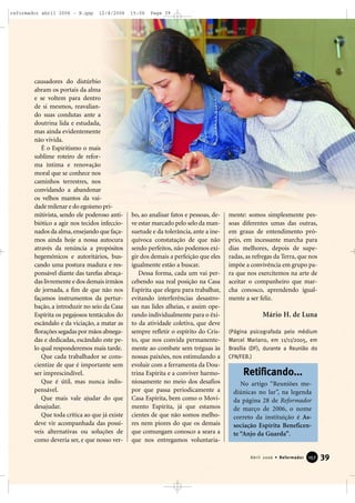 causadores do distúrbio
abram os portais da alma
e se voltem para dentro
de si mesmos, reavalian-
do suas condutas ante a
doutrina lida e estudada,
mas ainda evidentemente
não vivida.
É o Espiritismo o mais
sublime roteiro de refor-
ma íntima e renovação
moral que se conhece nos
caminhos terrestres, nos
convidando a abandonar
os velhos mantos da vai-
dade milenar e do egoísmo pri-
mitivista, sendo ele poderoso anti-
biótico a agir nos tecidos infeccio-
nados da alma,ensejando que faça-
mos ainda hoje a nossa autocura
através da renúncia a propósitos
hegemônicos e autoritários, bus-
cando uma postura madura e res-
ponsável diante das tarefas abraça-
das livremente e dos demais irmãos
de jornada, a fim de que não nos
façamos instrumentos da pertur-
bação, a introduzir no seio da Casa
Espírita os pegajosos tentáculos do
escândalo e da viciação, a matar as
florações segadas por mãos abnega-
das e dedicadas, escândalo este pe-
lo qual responderemos mais tarde.
Que cada trabalhador se cons-
cientize de que é importante sem
ser imprescindível.
Que é útil, mas nunca indis-
pensável.
Que mais vale ajudar do que
desajudar.
Que toda crítica ao que já existe
deve vir acompanhada das possí-
veis alternativas ou soluções de
como deveria ser, e que nosso ver-
bo, ao analisar fatos e pessoas, de-
ve estar marcado pelo selo da man-
suetude e da tolerância, ante a ine-
quívoca constatação de que não
sendo perfeitos, não podemos exi-
gir dos demais a perfeição que eles
igualmente estão a buscar.
Dessa forma, cada um vai per-
cebendo sua real posição na Casa
Espírita que elegeu para trabalhar,
evitando interferências desastro-
sas nas lides alheias, e assim ope-
rando individualmente para o êxi-
to da atividade coletiva, que deve
sempre refletir o espírito do Cris-
to, que nos convida permanente-
mente ao combate sem tréguas às
nossas paixões, nos estimulando a
evoluir com a ferramenta da Dou-
trina Espírita e a conviver harmo-
niosamente no meio dos desafios
por que passa periodicamente a
Casa Espírita, bem como o Movi-
mento Espírita, já que estamos
cientes de que não somos melho-
res nem piores do que os demais
que comungam conosco a seara a
que nos entregamos voluntaria-
mente: somos simplesmente pes-
soas diferentes umas das outras,
em graus de entendimento pró-
prio, em incessante marcha para
dias melhores, depois de supe-
radas, as refregas da Terra, que nos
impõe a convivência em grupo pa-
ra que nos exercitemos na arte de
aceitar o companheiro que mar-
cha conosco, aprendendo igual-
mente a ser feliz.
Mário H. de Luna
(Página psicografada pelo médium
Marcel Mariano, em 11/11/2005, em
Brasília (DF), durante a Reunião do
CFN/FEB.)
39Abril 2006 • Reformador 115577
No artigo “Reuniões me-
diúnicas no lar”, na legenda
da página 28 de Reformador
de março de 2006, o nome
correto da instituição é As-
sociação Espírita Beneficen-
te “Anjo da Guarda”.
Retificando...
reformador abril 2006 - B.qxp 12/4/2006 15:06 Page 39
 