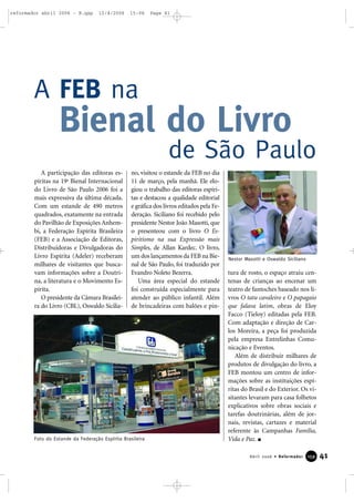 41Abril 2006 • Reformador 115599
A participação das editoras es-
píritas na 19a
Bienal Internacional
do Livro de São Paulo 2006 foi a
mais expressiva da última década.
Com um estande de 490 metros
quadrados, exatamente na entrada
do Pavilhão de Exposições Anhem-
bi, a Federação Espírita Brasileira
(FEB) e a Associação de Editoras,
Distribuidoras e Divulgadoras do
Livro Espírita (Adeler) receberam
milhares de visitantes que busca-
vam informações sobre a Doutri-
na, a literatura e o Movimento Es-
pírita.
O presidente da Câmara Brasilei-
ra do Livro (CBL), Oswaldo Sicilia-
no, visitou o estande da FEB no dia
11 de março, pela manhã. Ele elo-
giou o trabalho das editoras espíri-
tas e destacou a qualidade editorial
e gráfica dos livros editados pela Fe-
deração. Siciliano foi recebido pelo
presidente Nestor João Masotti, que
o presenteou com o livro O Es-
piritismo na sua Expressão mais
Simples, de Allan Kardec. O livro,
um dos lançamentos da FEB na Bie-
nal de São Paulo, foi traduzido por
Evandro Noleto Bezerra.
Uma área especial do estande
foi construída especialmente para
atender ao público infantil. Além
de brincadeiras com balões e pin-
tura de rosto, o espaço atraiu cen-
tenas de crianças ao encenar um
teatro de fantoches baseado nos li-
vros O tatu cavaleiro e O papagaio
que falava latim, obras de Eloy
Facco (Tieloy) editadas pela FEB.
Com adaptação e direção de Car-
los Moreira, a peça foi produzida
pela empresa Entrelinhas Comu-
nicação e Eventos.
Além de distribuir milhares de
produtos de divulgação do livro, a
FEB montou um centro de infor-
mações sobre as instituições espí-
ritas do Brasil e do Exterior. Os vi-
sitantes levaram para casa folhetos
explicativos sobre obras sociais e
tarefas doutrinárias, além de jor-
nais, revistas, cartazes e material
referente às Campanhas Família,
Vida e Paz.
A FEB na
Bienal do Livro
de São Paulo
Foto do Estande da Federação Espírita Brasileira
Nestor Masotti e Oswaldo Siciliano
reformador abril 2006 - B.qxp 12/4/2006 15:06 Page 41
 