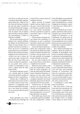 terior do ser, no íntimo de sua sub-
consciência, aquela idéia, aquela pe-
quena chama que o religa ao Cria-
dor.Assim, por mais que se transvie,
por mais que negue o Grande Pai,
essa chama íntima jamais se apaga e,
mais cedo ou mais tarde, no desen-
rolar da própria vida do Espírito,
após uma, duas ou muitas experiên-
cias reencarnatórias, a criatura se
volta para a realidade.
Não nos preocupemos, pois, em
demasia com o grande problema,
do niilismo, do materialismo mul-
tifário de nossos tempos. Ele é o
produto natural de um mundo in-
ferior que há de se transformar,
porque sabemos que a bondade in-
finita de Deus permite que haja li-
berdade dos seres, dentro do livre-
-arbítrio com que os dotou, até
mesmo para negar o próprio Pai.
Mas, dia virá em que todas essas
criaturas verificarão seu grande er-
ro, seu grande crime contra o
Criador, e se arrependerão e reini-
ciarão a ingente tarefa de refazi-
mento íntimo.
Essa pequena digressão mostra-
-nos o grande papel da Verdade
sob a forma espírita no combate ao
grande erro que é o materialismo.
Notemos que a Codificação Es-
pírita apareceu no mesmo século e
no mesmo cenário em que se for-
mularam e se propagaram várias
doutrinas materialistas. Não pode-
mos a isso chamar de coincidên-
cia, ou acaso, pois sabemos que tal
não existe.
Temos aprendido, com a Dou-
trina Espírita, que a Mensagem do
Cristo de Deus contém ensinos de
múltiplas naturezas.
Alguns serviram de imediato
àquelas criaturas simples de cora-
ção, que o ouviram falar de histó-
rias baseadas na própria vida diá-
ria a que estavam acostumadas.
Ouviram e guardaram as palavras,
procurando seguir as lições que
elas encerram.
Outros ensinos, entretanto, fica-
ram velados sob as parábolas e se
destinavam aos que as pudessem
apreender no futuro, que os séculos
trariam no seu fluir incessante.
Graças à Revelação Espírita, po-
demos hoje compreender muitas
das palavras de sabedoria do Rabi,
porque os Espíritos do Senhor des-
cerraram o véu que cobria o senti-
do mais profundo da mensagem
de Amor deixada aos homens.
Por que assim aconteceu? Por
que não usou Jesus o ensino direto
e despido do véu da letra?
Muitos de nossos irmãos, ainda
hoje, não compreendem a necessi-
dade do ensino progressivo. De
posse de muitas facetas da Verdade,
graças à Revelação Progressiva, es-
quecem-se de que outros irmãos,
vivendo nesta mesma época, não
conseguem apreender essa mesma
Revelação, apesar de já ter sido dei-
xada pelo Cristo há vinte séculos.
Lembremo-nos, de outro lado,
que Jesus, em sua passagem mis-
sionária, usou de linguagem diver-
sa, conforme se dirigia ao povo, in-
discriminadamente, ou ao seu Co-
légio Apostólico em especial.
É fato sabido que, mesmo entre
os discípulos, espíritos já qualifica-
dos para coadjuvar-lhe a missão,
havia dificuldade em apreender-lhe
os ensinos. Os Evangelhos testemu-
nham abundantemente as muitas
indagações dos discípulos a respei-
to das lições que o Mestre lhes ia
ministrando.
Não há dúvida de que os Evan-
gelhos, repositórios dessas lições e
exemplos, que serviram de base à
difusão do Cristianismo e à sua
implantação em grande parte de
nosso mundo, têm sido entendi-
dos principalmente em seu sentido
literal, sem a preocupação de apro-
fundar-lhes os aspectos ocultos e o
sentido transcendental.
Até o advento da Revelação dos
Espíritos e diante das próprias ne-
cessidades da humanidade cristã,
tornou-se aceitável e suficiente,pro-
visoriamente,a interpretação literal,
tendo em vista, o grau evolutivo das
gerações, até que as condições de
progresso espiritual dos homens re-
clamassem novas perspectivas.
O Espiritismo, considerado a
terceira etapa da Revelação Divina,
com suas raízes mais profundas
firmadas no Cristianismo, não
deixa de se apresentar como dou-
trina essencialmente evolutiva. Diz-
-se, com muita procedência, que o
Espiritismo não termina com Kar-
dec, antes, começa com ele.
A Codificação é a base sólida,
firme, incontestável.
Mas, assim como o Cristo não
disse tudo, nem convinha que o fi-
zesse, também o Consolador, por
Ele prometido e que aí está, assen-
tou os fundamentos, as grandes li-
nhas mestras do majestoso edifício
das Verdades Novas; os detalhes
viriam depois do mestre lionês.
6 Reformador • Abril 2006112244
reformador abril 2006 - A.qxp 12/4/2006 14:56 Page 6
 