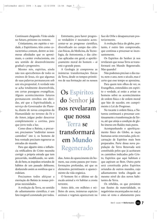 Continuam chegando. Virão ainda
no futuro, próximo ou remoto.
Cristianismo, em espírito e ver-
dade, e Espiritismo, têm como ca-
racterística comum, dentre as inú-
meras afinidades que os aproxi-
mam, o caráter evolucionista, em
seu sentido de desenvolvimento
gradual e progressivo.
Mesmo nós, espíritas, ainda
não nos apercebemos de todos os
ensinos de Jesus, eis que algumas
de suas palavras permanecem sob
um véu proposital. A verdade não
se acha totalmente desenvolvida,
em certas passagens evangélicas.
Alguns acontecimentos futuros
permanecem envoltos em dúvi-
das, até que a Espiritualidade, a
serviço do Governador do Plane-
ta, diante de novas conquistas da
Humanidade no terreno da Fé e
do Amor, julgue poder descerrar
completamente a cortina, para
que jorre toda a luz.
Como disse o Batista, o precur-
sor, precisamos “endireitar nossos
caminhos” isto é, os homens de
boa vontade precisam regenerar as
estradas do mundo.
Para que alguém sinta a influên-
cia retificadora do Cristo necessita
corrigir a própria estrada que tem
percorrido, modificando, no senti-
do do bem, os impulsos oriundos de
hábitos de um passado delituoso,
desfazendo assim as sombras que o
rodeiam.
Precisamos todos afeiçoar a
exortação do Batista às nossas pró-
prias necessidades.
A evolução da Terra, no sentido
do adiantamento científico, é um
fato inegável constatado por todos.
Entretanto, para haver progres-
so verdadeiro é necessário acres-
centar-se ao progresso científico,
diversificado no campo das ciên-
cias físicas, da Medicina, da Tecno-
logia, da Astronomia, e das ciên-
cias aplicadas em geral, o aperfei-
çoamento moral do homem – aí
está o grande passo.
A Geologia já comprovou as
inúmeras transformações físicas
da Terra, desde os tempos primiti-
vos de sua formação até os nossos
dias. Antes do aparecimento do ho-
mem, sua crosta passou por trans-
formações profundas, até que os
elementos permitissem o apareci-
mento da vida orgânica.
O homem foi o último ser da
escala animal a vir habitar a crosta
terrestre.
Antes dele, em milhões e mi-
lhões de anos, inúmeras espécies
animais e vegetais apareceram na
face do Orbe e desapareceram pos-
teriormente.
A evolução física do globo, por-
tanto, é outro fato comprovado,
que continua a processar-se inces-
santemente.
Os Espíritos do Senhor já nos
revelaram que nossa Terra se trans-
formará em Mundo Regenerado.
Mas quando?
Não podemos precisar o dia exa-
to, nem o ano, nem o século, mas é
certo que esse tempo se aproxima.
Para quem tem olhos de ver, os
Evangelhos, entendidos em espíri-
to e verdade, aí estão a avisar os
homens sobre os acontecimentos
de ordem física e de ordem moral
que hão de suceder, em cumpri-
mento à Lei do Progresso.
No tocante à ordem física, a Na-
tureza continuará a processar con-
tinuamente a transformação da Ter-
ra, até que atinja a condição de glo-
bo imerso em fluidos mais puros.
Acompanhando o aperfeiçoa-
mento físico do Globo, as raças
humanas serão renovadas, pela en-
carnação de Espíritos mais bem
preparados. Parte dessa nova po-
pulação da Terra Renovada será
constituída pelos que já aceitaram
os caminhos indicados pelo Cris-
to, Espíritos que aqui habitam e
que aspiram ao Bem. Outra parte
será constituída pelos Espíritos
oriundos de outros mundos, cujo
adiantamento tenha chegado ao
mesmo nível do dos novos habi-
tantes da Terra.
Os rebeldes, os que persistem
nas ilusões da materialidade, os
negativistas encarniçados no mal, a
estes só resta o afastamento para
7Abril 2006 • Reformador 112255
Os Espíritos
do Senhor já
nos revelaram
que nossa
Terra se
transformará
em Mundo
Regenerado
reformador abril 2006 - A.qxp 12/4/2006 14:56 Page 7
 