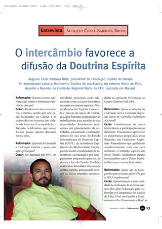 13Setembro 2006 • Reformador 333311
Reformador: Quantos centros espí-
ritas estão unidos à Federação Espí-
rita do Amapá?
Cezar: Atualmente são nove cen-
tros espíritas, sendo que sete es-
tão localizados na Capital e os
outros dois no interior, nas cida-
des de Santana e Laranjal do Jari.
Todavia, lembramos que nosso
Estado possui apenas dezesseis
municípios.
Reformador: Quando foi fundada
a Federação Espírita e quais suas
ações principais?
Cezar: Foi fundada em 1977. As
atividades principais estão rela-
cionadas com as ações federativas
de apoio aos centros espíritas. Nos-
so Movimento Espírita é nascen-
te e precisa do apoio da Federa-
ção, que fomenta a preparação de
trabalhadores para atender às suas
necessidades. Anualmente reali-
zamos um planejamento de ati-
vidades, procurando contemplar
seminários nas áreas do Estudo
Sistematizado da Doutrina Espí-
rita (ESDE), da Assistência Espi-
ritual e da Mediunidade. Empre-
gamos muito a modalidade de se-
minários, coordenados por com-
panheiros preparados para tal, de
dentro e fora do Estado. Também
mantemos atividades internas de
centro espírita, procurando aten-
der às várias reuniões recomen-
dadas no opúsculo Orientação ao
Centro Espírita (Ed. FEB).
Reformador: Quais as relações da
Federação com a Comissão Regio-
nal Norte do Conselho Federativo
Nacional?
Cezar: Consideramos de muita
importância a participação nessas
Reuniões. Procuramos aproveitar
as experiências propiciadas pelas
Reuniões das Comissões Regio-
nais. Entendemos que ganhamos
amadurecimento com elas para
melhorar o trabalho espírita em
nosso Estado. Realizamos alguns
intercâmbios com a União Espíri-
ta Paraense e outras Federativas.
Reformador: Quais são as Cam-
panhas patrocinadas pelo CFN que
a FEAP implementa?
Cezar: Aproveitamos a oportuni-
dade da realização de eventos pro-
movidos pela Federação, para es-
timular as Campanhas Em Defesa
da Vida, Viver em Família e Cons-
truamos a Paz Promovendo o Bem!.
O intercâmbio favorece a
difusão da Doutrina Espírita
Augusto Cezar Barbosa Brito, presidente da Federação Espírita do Amapá,
foi entrevistado sobre o Movimento Espírita de seu Estado, do extremo Norte do País,
durante a Reunião da Comissão Regional Norte do CFN, realizada em Macapá
AUGUSTO CEZAR BARBOSA BRITOEntrevista
reformador setembro 2006 - A.qxp 13/9/2006 10:56 Page 13
 