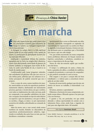 justo não esquecermos que ainda somos seres
em crescimento evolutivo, para retirarmos do
tempo os valores e as vantagens imprescindí-
veis à nossa ascensão.
A romagem no campo físico é a vida espiritual
noutro modo de ser, tanto quanto a luta, aquém da
morte, é a continuação do aprendizado terrestre nu-
ma expressão diferente.
Analisando a imensidade infinita dos mundos,
agrupamo-nos na Terra em singela faixa vibratória,
assim como determinada coletividade de pássaros da
mesma condição se congregam num trecho de flo-
resta, ou como certa família de rãs, a reunir-se no
fundo do mesmo poço.
Condicionados pelo nosso progresso reduzido,
não assinalamos da gloriosa vida que nos cerca se-
não ínfima parte, adstritos que nos achamos às es-
treitas percepções do padrão sensorial que nos é
próprio.
Com o corpo de carne, somos tarefeiros do mun-
do, matriculados na escola da experiência predomi-
nantemente objetiva, desfrutando um instrumento
precioso, qual seja o veículo denso, em que o cérebro,
com todos os implementos das redes nervosas, pode
ser comparado a um aparelho radiofônico de emis-
são e recepção, funcionando no tipo de onda inferior
ou superior a que nos ajustamos, e em que os olhos,
os ouvidos, a língua, as mãos e os pés representam
acessórios de trabalho, subordinados ao comando da
mente.
Além da morte, sem o vaso carnal, ainda somos
tarefeiros do mundo, fichados no educandário da
experiência predominantemente subjetiva, regis-
trando os resultados das ações boas ou más, que nos
decidimos a mentalizar e estender.
Aprisionando-nos à carne ou libertando-nos dela,
nascendo, morrendo, ressurgindo ao esplendor da
imortalidade ou reaparecendo na sombra do Plane-
ta, segundo a conceituação humana, vivemos em mar-
cha incessante para os arquétipos que a Eternidade
nos traçou e que nos cabe atingir.
Vós, que tendes encontrado em nossa companhia
tantos problemas dolorosos de fixação mental nos
Espíritos conturbados e sofredores, considerai co-
nosco a importância do dia que foge.
Temos da vida tão-somente aquilo que recolhe-
mos das horas.
O tempo é a sublimação do santo, a beleza do
herói, a grandeza do sábio, a crueldade do malfeitor,
a angústia do penitente e a provação do companhei-
ro que preferiu acomodar-se com as trevas.
Dele surgem o céu para o coração feliz do bom
trabalhador e o inferno para a consciência intran-
qüila do servidor infiel.
Façamos de nossa tarefa, qualquer que ela seja, um
cântico de louvor ao trabalho, à fraternidade e ao
estudo.
Sirvamos, amemos e aprendamos!
Dilatemos o horizonte de nossa compreensão, are-
jando nossas almas e filtrando apenas a luz para que
a luz nos favoreça.
E quanto a vós, em particular, vós que ainda
detendes a valiosa oportunidade de contato com o
indumento físico, evitai, ainda hoje, a ingestão do
mal, para não digerirdes lodo e fel amanhã.
Fonte: XAVIER, Francisco C. Instruções psicofônicas. 8. ed. Rio
de Janeiro: FEB, 2005. Cap. 20, p. 101-103.
15Setembro 2006 • Reformador 333333
É
Presença de Chico Xavier
Em marcha
Pelo Espírito Geminiano Brazil
reformador setembro 2006 - A.qxp 13/9/2006 10:57 Page 15
 