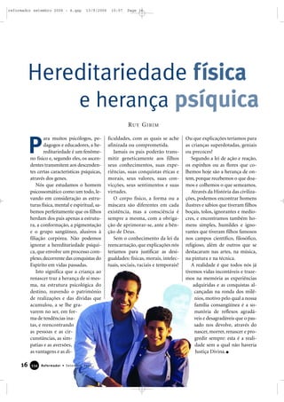 ara muitos psicólogos, pe-
dagogos e educadores, a he-
reditariedade é um fenôme-
no físico e, segundo eles, os ascen-
dentes transmitem aos descenden-
tes certas características psíquicas,
através dos genes.
Nós que estudamos o homem
psicossomático como um todo, le-
vando em consideração as estru-
turas física, mental e espiritual, sa-
bemos perfeitamente que os filhos
herdam dos pais apenas a estrutu-
ra, a conformação, a pigmentação
e o grupo sangüíneo, alusivos à
filiação corpórea. Não podemos
ignorar a hereditariedade psíqui-
ca, que envolve um processo com-
plexo,decorrente das conquistas do
Espírito em vidas passadas.
Isto significa que a criança ao
renascer traz a herança de si mes-
ma, na estrutura psicológica do
destino, reavendo o patrimônio
de realizações e das dívidas que
acumulou, a se lhe gra-
varem no ser, em for-
ma de tendências ina-
tas, e reencontrando
as pessoas e as cir-
cunstâncias, as sim-
patias e as aversões,
as vantagens e as di-
ficuldades, com as quais se ache
afinizada ou comprometida.
Jamais os pais poderão trans-
mitir geneticamente aos filhos
seus conhecimentos, suas expe-
riências, suas conquistas éticas e
morais, seus valores, suas con-
vicções, seus sentimentos e suas
virtudes.
O corpo físico, a forma ou a
máscara são diferentes em cada
existência, mas a consciência é
sempre a mesma, com a obriga-
ção de aprimorar-se, ante a bên-
ção de Deus.
Sem o conhecimento da lei da
reencarnação, que explicações nós
teríamos para justificar as desi-
gualdades: físicas, morais, intelec-
tuais, sociais, raciais e temporais?
Ou que explicações teríamos para
as crianças superdotadas, geniais
ou precoces?
Segundo a lei de ação e reação,
os espinhos ou as flores que co-
lhemos hoje são a herança de on-
tem, porque recebemos o que doa-
mos e colhemos o que semeamos.
Através da História das civiliza-
ções, podemos encontrar homens
ilustres e sábios que tiveram filhos
boçais, tolos, ignorantes e medío-
cres, e encontramos também ho-
mens simples, humildes e igno-
rantes que tiveram filhos famosos
nos campos científico, filosófico,
religioso, além de outros que se
destacaram nas artes, na música,
na pintura e na técnica.
A realidade é que todos nós já
tivemos vidas incontáveis e traze-
mos na memória as experiências
adquiridas e as conquistas al-
cançadas na ronda dos milê-
nios, motivo pelo qual a nossa
família consangüínea é a so-
matória de reflexos agradá-
veis e desagradáveis que o pas-
sado nos devolve, através do
nascer, morrer, renascer e pro-
gredir sempre: esta é a reali-
dade sem a qual não haveria
Justiça Divina.
Hereditariedade física
e herança psíquica
P
RUY GIBIM
16 Reformador • Setembro 2006333344
reformador setembro 2006 - A.qxp 13/9/2006 10:57 Page 16
 