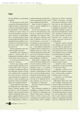 são dos idealistas e da população
mundial.
Em várias partes a fome domi-
na e graves enfermidades dizimam
milhões de seres; a violência pare-
ce estar em toda esquina das gran-
des metrópoles; o meio ambiente
é afetado por gases tóxicos em
face do descontrole no uso dos re-
cursos naturais ou industrializa-
dos; a corrupção domina mentes
contaminadas pela febre do poder,
atingindo homens públicos e pro-
movendo a revolta do homem sim-
ples, que se sente lesado e traído
em sua boa-fé.
Muitos perguntam: como solu-
cionar tão graves questões?
Entendemos que, enquanto se
procurar a reforma social sem a
indispensável e profilática reforma
moral, inúteis serão os esforços.
E a alavanca da reforma moral
chama-se... educação.
Conta-se que Licurgo, célebre
orador e político ateniense, que vi-
veu entre 396 e 323 a.C.“fora, cer-
ta ocasião,convidado para falar so-
bre a Educação. Aceitou o convite,
sob a condição de lhe concederem
três meses de prazo. Findo esse
tempo, apresentou-se perante nu-
merosa e seleta assembléia, que
aguardava, ávida de curiosidade, a
palavra do consagrado tribuno.
Licurgo apareceu, então, trazen-
do consigo dois cães e duas lebres.
Soltou o primeiro mastim e uma
das lebres. A cena foi chocante e
bárbara.O cão avança furioso sobre
a lebre e a despedaça.Soltou,em se-
guida,o segundo cachorro e a outra
lebre.Aquele pôs-se a brincar com a
lebre amistosamente. Ambos os
animais corriam de um lado para o
outro, encontrando-se aqui e acolá
para se afagarem mutuamente.
Ergue-se, então, Licurgo na tri-
buna e conclui, dirigindo-se ao
seleto auditório:
‘Eis aí o que é a educação. O pri-
meiro cão é da mesma raça e ida-
de que o segundo. Foi tratado e
alimentado em idênticas condi-
ções. [Mas qual a diferença entre
eles?] A diferença entre eles é que
um foi educado e o outro não’”,1 e
foi deixado aos seus instintos pri-
mários. Educar, disse então Licur-
go – é criar hábitos considerados
saudáveis. Educar é desenvolver as
aptidões inatas da criatura que,
estando adormecidas, devem diri-
gir-se para o bem geral. Educar é
preparar o indivíduo para realiza-
ções nobilitantes. (Grifamos.)
Allan Kardec, o insigne Codifi-
cador da Doutrina Espírita, em O
Livro dos Espíritos, enfatiza a im-
portância da arte de educar, consi-
derando-a como “[...] o conjunto
dos hábitos adquiridos”.2
Com essa
assertiva compreendemos, então,
que as raízes das atitudes compor-
tamentais atormentadoras, indi-
viduais e grupais, são originárias
do modo de ser adquirido em ou-
tras existência, que teria de ser
“reformado” ou “reeducado”.
Para tanto, somente a educação
logrará êxito.
Neste momento, estudiosos da
Pedagogia e o relatório da Comis-
são Especial da Organização das
Nações Unidas para a Educação,
Ciência e Cultura (Unesco), sob a
coordenação do educador francês
Jacques Delors (1925-), intitulado
Educação, um Tesouro a Descobrir,
“valioso documento norteador
para pessoas, instituições e nações
que vêem na ação educacional o
caminho do real progresso das
sociedades em particular e da Hu-
manidade”, apontam os quatro pi-
lares de uma educação para o século
XXI – Aprender a Conhecer, Apren-
der a Fazer, Aprender a Conviver e
Aprender a Ser – visando à revo-
lução e renovação sociais que o
mundo deseja.3
A educação espírita, fazendo
uma analogia com essas propos-
tas, pode oferecer, igualmente, os
seus quatro pilares para uma edu-
cação espírita para todos os séculos
e que poderão vencer os desafios
das transformações almejadas:
1. Aprender a conhecer a exis-
tência de Deus, a sua ação pro-
videncial no mundo e a amá-lo
acima de todas as coisas;
2. Aprender a fazer o destino,
conhecendo a lei da reencarnação
e a lei de causa e efeito;
3. Aprender a conviver com a
influência dos Espíritos encarna-
dos e desencarnados, amando o
próximo como a si mesmo;
4. Aprender a ser um Espírito
imortal em evolução.
Edgar Morin (Paris, 1921-), filó-
sofo, sociólogo e historiador fran-
cês,em sua obra Os Sete Saberes Ne-
cessários à Educação do Futuro, no
capítulo“A Ética do Gênero Huma-
no”, declara que “as interações en-
tre indivíduos produzem a socieda-
de e esta retroage sobre os indiví-
duos” e que “a cultura, no sentido
genérico, emerge destas interações,
reúne-as e confere-lhes valor”. Em
18 Reformador • Setembro 2006333366
Capa
reformador setembro 2006 - A.qxp 13/9/2006 10:57 Page 18
 