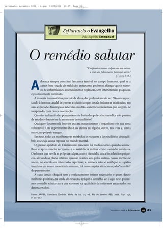 “Confessai as vossas culpas uns aos outros,
e orai uns pelos outros para que sareis.”
(TIAGO, 5:16.)
O remédio salutar
doença sempre constitui fantasma temível no campo humano, qual se a
carne fosse tocada de maldição; entretanto, podemos afiançar que o núme-
ro de enfermidades, essencialmente orgânicas, sem interferências psíquicas,
é positivamente diminuto.
A maioria das moléstias procede da alma, das profundezas do ser. Não nos repor-
tando à imensa caudal de provas expiatórias que invade inúmeras existências, em
suas expressões fisiológicas, referimo-nos tão-somente às moléstias que surgem, de
inesperado, com raízes no coração.
Quantas enfermidades pomposamente batizadas pela ciência médica não passam
de estados vibratórios da mente em desequilíbrio?
Qualquer desarmonia interior atacará naturalmente o organismo em sua zona
vulnerável. Um experimentar-lhe-á os efeitos no fígado, outro, nos rins e, ainda
outro, no próprio sangue.
Em tese, todas as manifestações mórbidas se reduzem a desequilíbrio, desequilí-
brio esse cuja causa repousa no mundo mental.
O grande apóstolo do Cristianismo nascente foi médico sábio, quando aconse-
lhou a aproximação recíproca e a assistência mútua como remédio salutares.
O ofensor que revela as próprias culpas, ante o ofendido, lança fora detritos psíqui-
cos, aliviando o plano interno; quando oramos uns pelos outros, nossas mentes se
unem, no círculo da intercessão espiritual, e, embora não se verifique o registro
imediato em nossa consciência comum, há conversações silenciosas pelo “sem-fio”
do pensamento.
A cura jamais chegará sem o reajustamento íntimo necessário, e quem deseje
melhoras positivas, na senda de elevação, aplique o conselho de Tiago; nele, possuí-
mos remédio salutar para que saremos na qualidade de enfermos encarnados ou
desencarnados.
Fonte: XAVIER, Francisco Cândido. Vinha de luz. 24. ed. Rio de Janeiro: FEB, 2006. Cap. 157,
p. 351-352.
21Setembro 2006 • Reformador 333399
Esflorando o Evangelho
Pelo Espírito Emmanuel
A
reformador setembro 2006 - A.qxp 13/9/2006 10:57 Page 21
 